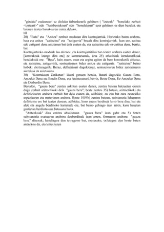 "gizakia" esakuneari ez diolako ñabardurarik gehitzen ( "izateak" "honelako zerbait
<izateari>" edo "hainbestekoari" edo "honelakoari" ezer gehitzen ez dien bezala), eta
bataren izatea banakoaren izatea delako.
III
20) "Bata" eta "Anitza" zenbait modutan dira kontrajarriak. Horietako baten arabera,
bata eta anitza "zatiezina" eta "zatigarria" bezala dira kontrajarriak. Izan ere, zatitua
edo zatigarri dena aniztasun bat dela esaten da, eta zatiezina edo ez-zatitua dena, berriz,
bat.
Kontrajartzeko moduak lau direnez, eta kontrajarritako bat ezaren arabera esaten denez,
[kontrakoak izango dira eta] ez kontraesanak, ezta 25) erlatiboak izendaturikoak
bezalakoak ere. "Bata", hain zuzen, esan eta argitu egiten da bere kontrakotik abiatuz,
eta zatiezina, zatigarritik, sentsazioaren bidez anitza eta zatigarria "zatiezina" baino
hobeki ulertzeagatik. Beraz, definizioari dagokionez, sentsazioaren bidez zatiezinaren
aurrekoa da aniztasuna.
30) "Kontrakoen Zatiketan" idatzi genuen bezala, Batari dagozkio Gauza Bera,
Antzeko Dena eta Berdin Dena, eta Aniztasunari, berriz, Beste Dena, Ez-Antzeko Dena
eta Desberdin Dena.
Bestalde, "gauza bera" zentzu askotan esaten denez, zentzu batean batzuetan esaten
dugu zerbait aritmetikoki dela "gauza bera"; beste zentzu 35) batean, aritmetikoki eta
definizioaren arabera zerbait bat dela esaten da, adibidez, zu zeu bat zara zeurekiko
espeziearen eta materiaren arabera. Beste 1054b) zentzu batean, substantzia lehenaren
definizioa ere bat izaten denean, adibidez, lerro zuzen berdinak lerro bera dira, bai eta
alde eta angelu berdineko karratuak ere, bat baino gehiago izan arren, kasu hauetan
guztietan berdintasuna batasuna baita.
  "Antzekoak" dira zentzu absolutuan "gauza bera" izan gabe eta 5) beren
substantzia osatuaren arabera desberdinak izan arren, formaren arabera "gauza
bera" direnak; handiagoa den tetragono bat, esaterako, txikiagoa den beste baten
antzekoa da, eta lerro zuzen
 