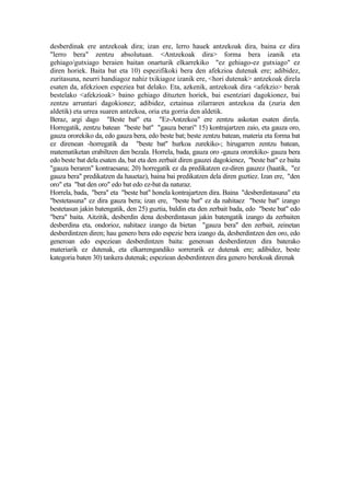 desberdinak ere antzekoak dira; izan ere, lerro hauek antzekoak dira, baina ez dira
"lerro bera" zentzu absolutuan. <Antzekoak dira> forma bera izanik eta
gehiago/gutxiago beraien baitan onarturik elkarrekiko "ez gehiago-ez gutxiago" ez
diren horiek. Baita bat eta 10) espezifikoki bera den afekzioa dutenak ere; adibidez,
zuritasuna, neurri handiagoz nahiz txikiagoz izanik ere, <hori dutenak> antzekoak direla
esaten da, afekzioen espeziea bat delako. Eta, azkenik, antzekoak dira <afekzio> berak
bestelako <afekzioak> baino gehiago dituzten horiek, bai esentziari dagokionez, bai
zentzu arruntari dagokionez; adibidez, eztainua zilarraren antzekoa da (zuria den
aldetik) eta urrea suaren antzekoa, oria eta gorria den aldetik.
Beraz, argi dago "Beste bat" eta "Ez-Antzekoa" ere zentzu askotan esaten direla.
Horregatik, zentzu batean "beste bat" "gauza berari" 15) kontrajartzen zaio, eta gauza oro,
gauza ororekiko da, edo gauza bera, edo beste bat; beste zentzu batean, materia eta forma bat
ez direnean -horregatik da "beste bat" hurkoa zurekiko-; hirugarren zentzu batean,
matematiketan erabiltzen den bezala. Horrela, bada, gauza oro -gauza ororekiko- gauza bera
edo beste bat dela esaten da, bat eta den zerbait diren gauzei dagokienez, "beste bat" ez baita
"gauza beraren" kontraesana; 20) horregatik ez da predikatzen ez-diren gauzez (haatik, "ez
gauza bera" predikatzen da hauetaz), baina bai predikatzen dela diren guztiez. Izan ere, "den
oro" eta "bat den oro" edo bat edo ez-bat da naturaz.
Horrela, bada, "bera" eta "beste bat" honela kontrajartzen dira. Baina "desberdintasuna" eta
"bestetasuna" ez dira gauza bera; izan ere, "beste bat" ez da nahitaez "beste bat" izango
bestetasun jakin batengatik, den 25) guztia, baldin eta den zerbait bada, edo "beste bat" edo
"bera" baita. Aitzitik, desberdin dena desberdintasun jakin batengatik izango da zerbaiten
desberdina eta, ondorioz, nahitaez izango da bietan "gauza bera" den zerbait, zeinetan
desberdintzen diren; hau genero bera edo espezie bera izango da, desberdintzen den oro, edo
generoan edo espeziean desberdintzen baita: generoan desberdintzen dira baterako
materiarik ez dutenak, eta elkarrengandiko sorrerarik ez dutenak ere; adibidez, beste
kategoria baten 30) tankera dutenak; espeziean desberdintzen dira genero berekoak direnak
 