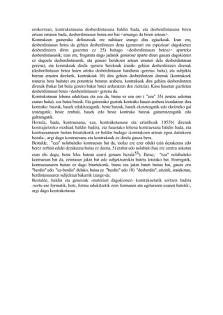 orokorrean, kontrakotasuna desberdintasuna baldin bada, eta desberdintasuna biren
artean ematen bada, desberdintasun betea ere bai <emango da biren artean>.
Kontrakoen gainerako definizioak ere nahitaez izango dira egiazkoak. Izan ere,
desberdintasun betea da gehien desberdintzen dena (generoari eta espezieari dagokienez
desberdintzen diren gauzetan ez 25) baitago <desberdintasun beteaz> aparteko
desberdintasunik; izan ere, frogatuta dago jadanik generoaz aparte diren gauzei dagokienez
ez dagoela desberdintasunik, eta genero berekoen artean ematen dela desberdintasun
gorena), eta kontrakoak direla -genero berekoak izanik- gehien desberdintzen direnak
(desberdintasun betea haien arteko desberdintasun handiena -gorena- baita), eta subjektu
berean ematen direlarik, kontrakoak 30) dira gehien desberdintzen direnak (kontrakoek
materia bera baitute) eta potentzia beraren arabera, kontrakoak dira gehien desberdintzen
direnak (bakar bat baita genero bakar batez arduratzen den zientzia). Kasu hauetan guztietan
desberdintasun betea <desberdintasun> gorena da.
Kontrakotasun lehena edukitzea eta eza da, baina ez eza oro ( "eza" 35) zentzu askotan
esaten baita), eza betea baizik. Eta gainerako guztiak kontrako hauen arabera izendatzen dira
kontrako: batzuk, hauek edukitzeagatik; beste batzuk, hauek ekoizteagatik edo ekoizteko gai
izateagatik; beste zenbait, hauek edo beste kontrako batzuk gaineratzeagatik edo
galtzeagatik.
Horrela, bada, kontraesana, eza, kontrakotasuna eta erlatiboak 1055b) direnak
kontrajartzeko moduak baldin badira, eta hauetako lehena kontraesana baldin bada, eta
kontraesanaren baitan bitartekorik ez baldin badago -kontrakoen artean egon daitekeen
bezala-, argi dago kontraesana eta kontrakoak ez direla gauza bera.
Bestalde, "eza" nolabaiteko kontraesan bat da, inolaz ere ezer eduki ezin dezakeena edo
berez zerbait eduki dezakeena baina ez duena, 5) erabat edo nolabait (hau ere zentzu askotan
esan ohi dugu, beste leku batean ezarri genuen bezala 53). Beraz, "eza" nolabaiteko
kontraesan bat da, ezintasun jakin bat edo subjektuarekin batera lotutako bat. Horregatik,
kontraesanaren baitan ez dago bitartekorik, baina eza jakin baten baitan bai, gauza oro
"berdin" edo "ez-berdin" delako, baina ez "berdin" edo 10) "desberdin"; aitzitik, izatekotan,
berdintasunaren subjektua bakarrik izango da.
Bestalde, baldin eta genesiak -materiari dagokionez- kontrakoetatik sortzen badira
-sortu ere formatik, hots, forma edukitzetik zein formaren eta egituraren ezaren batetik-,
argi dago kontrakotasun
 