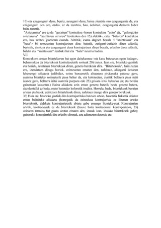 10) eta ezagungarri dena, berriz, neurgarri dena; baina zientzia oro ezagungarria da, eta
ezagungarri den oro, ordea, ez da zientzia, hau, nolabait, ezagungarri denaren bidez
baita neurria.
 "Aniztasuna" ere ez da "gutxiren" kontrakoa -honen kontrakoa "asko" da, "gehiegizko
aniztasuna" "aniztasun urriaren" kontrakoa den 15) aldetik-, ezta "bataren" kontrakoa
ere, hau zentzu guztietan esanda. Aitzitik, esana dagoen bezala < "aniztasuna" eta
"bata"> bi zentzuotan kontrajartzen dira: batetik, zatigarri-zatiezin diren aldetik;
bestetik, zientzia eta ezagungarri dena kontrajartzen diren bezala, erlatibo diren aldetik,
baldin eta "aniztasuna" zenbaki bat eta "bata" neurria badira.
VII
Kontrakoen artean bitartekoren bat egon daitekeenez -eta kasu batzuetan egon badago-,
beharrezkoa da bitartekoak kontrakoetatik sortuak 20) izatea. Izan ere, bitarteko guztiak
eta horiek, zeintzuen bitartekoak diren, genero berekoak dira. "Bitartekoak", hain zuzen
ere, izendatzen ditugu horiek, zeintzuetan ematen den, nahitaez, aldagarri denaren
lehenengo aldaketa (adibidez, soinu baxuenetik altuenera pixkanaka pasatuz gero,
aurrena bitarteko soinuetatik pasa behar da, eta koloreetan, zuritik beltzera pasa nahi
izanez gero, beltzera iritsi aurretik purpura edo 25) grisara iritsi beharko da; eta berdin
gainerako kasuetan.) Baina aldaketa ezin eman genero batetik beste genero batera,
akzidentalki ez bada, esate baterako koloretik irudira. Horrela, bada, bitartekoak beraien
artean eta haiek, zeintzuen bitartekoak diren, nahitaez izango dira genero berekoak.
30) Hala ere, bitarteko guztiak dira kontrajarritako batzuen artean, hauetatik bakarrik abiatuz
eman baitaiteke aldaketa (horregatik da ezinezkoa kontrajarriak ez direnen arteko
bitartekorik, aldaketa kontrajarrietatik abiatu gabe emango litzateke-eta). Kontrajarrien
artetik, kontraesanak ez du bitartekorik (hauxe baita kontraesana: kontraposizioa, 35)
zeinaren termino bat gauza orotan ematen den, izanak izan, inolako bitartekorik gabe);
gainerako kontrajarriak dira erlatibo direnak, eza adierazten dutenak eta
 