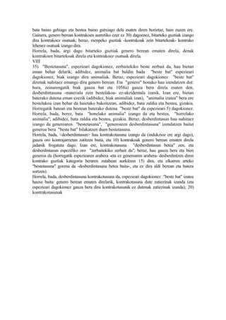 bata baino gehiago eta bestea baino gutxiago dela esaten diren horietaz, hain zuzen ere.
Gainera, genero berean kontrakoen aurretiko ezer ez 30) dagoenez, bitarteko guztiak izango
dira kontrakoez osatuak; beraz, menpeko guztiak -kontrakoak zein bitartekoak- kontrako
lehenez osatuak izango dira.
Horrela, bada, argi dago bitarteko guztiak genero berean ematen direla, denak
kontrakoen bitartekoak direla eta kontrakoez osatuak direla.
VIII
35) "Bestetasuna", espezieari dagokionez, zerbaitekiko beste zerbait da, hau bietan
eman behar delarik; adibidez, animalia bat baldin bada "beste bat" espezieari
dagokionez, biak izango dira animaliak. Beraz, espezieari dagokionez "beste bat"
direnak nahitaez emango dira genero berean. Eta "genero" honako hau izendatzen dut:
hura, zeinarengatik biak gauza bat eta 1058a) gauza bera direla esaten den,
desberdintasuna -materiala zein bestelakoa- ez-akzidentala izanik. Izan ere, bietan
baterako dutena eman ezezik (adibidez, biak animaliak izan), "animalia izatea" bera ere
bestelakoa izan behar da haietako bakoitzean, adibidez, bata zaldia eta bestea, gizakia.
Horregatik batean eta bestean baterako dutena "beste bat" da espezieari 5) dagokionez.
Horrela, bada, berez, bata "honelako animalia" izango da eta bestea, "horrelako
animalia"; adibidez, bata zaldia eta bestea, gizakia. Beraz, desberdintasun hau nahitaez
izango da generoaren "bestetasuna", "generoaren desberdintasuna" izendatzen baitut
generoa bera "beste bat" bilakatzen duen bestetasuna.
Horrela, bada, <desberdintasun> hau kontrakotasuna izango da (indukzioz ere argi dago),
gauza oro kontrajarrietan zatitzen baita, eta 10) kontrakoak genero berean ematen direla
jadanik frogatuta dago. Izan ere, kontrakotasuna "desberdintasun betea" zen, eta
desberdintasun espezifiko oro "zerbaitekiko zerbait da"; beraz, hau gauza bera eta bien
generoa da (horregatik espeziearen arabera -eta ez generoaren arabera- desberdintzen diren
kontrako guztiak kategoria beraren zutabean aurkitzen 15) dira, eta elkarren arteko
"bestetasuna" gorena da -desberdintasuna betea baita-, eta ez dira aldi berean eta batera
sortzen).
Horrela, bada, desberdintasuna kontrakotasuna da, espezieari dagokionez "beste bat" izatea
hauxe baita: genero berean ematen direlarik, kontrakotasuna dute zatiezinak izanda (eta
espezieari dagokionez gauza bera dira kontrakotasunik ez dutenak zatiezinak izanda); 20)
kontrakotasunak
 