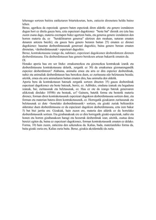 lehenago sortzen baitira zatiketaren bitartekoetan, hots, zatiezin direnetara heldu baino
lehen.
Beraz, agerikoa da espezieak -genero baten espezieak diren aldetik- eta genero izendatzen
dugun hori ez direla gauza bera, ezta espezieari dagokionez "beste bat" direnik ere (eta hau
zuzen esana dago, materia ezeztapen bidez agertzen baita, eta generoa genero izendatzen den
horren materia da, ez "heraklitoarren generoa" ulertzen den moduan, naturan ematen
denaren antzera baizik); eta gauza bera genero beraren baitan 25) ematen ez direnei
dagokienez: hauetan desberdintasunak generoari dagozkio, baina genero berean ematen
direnetan, <desberdintasunak> espezieari dagozkio.
Beraz, kontrakotasuna izango da, nahitaez, espezieari dagokionez desberdintzen direnen
desberdintasuna. Eta desberdintasun hau genero berekoen artean bakarrik ematen da.
IX
Honako aporia hau ere sor liteke: emakumezkoa eta gizonezkoa kontrakoak izanik eta
desberdintasuna kontrakotasuna delarik, zergatik ez 30) da emakumea gizonarengandik
espeziez desberdintzen? Alabaina, animalia emea eta arra ez dira espeziez desberdinak,
nahiz eta animaliak desberdintasun hau berezkoa duen, ez zuritasuna edo belztasuna bezala;
aitzitik, emea eta arra animaliaren baitan ematen dira, hau animalia den aldetik.
Aporia bera da kontrakotasun batzuek zergatik sortzen dituzten 35) gauza desberdinak
espezieari dagokionez eta beste batzuek, berriz, ez. Adibidez, oinduna izateak eta hegaduna
izateak, bai; zuritasunak eta belztasunak, ez. Hau ez ote da izango batzuk generoaren
afekzioak direlako 1058b) eta besteak, ez? Gainera, batetik forma eta bestetik materia
direnez, forman diren kontrakotasunek espezieari dagokion desberdintasuna sortzen dute, eta
forman eta materian batera diren kontrakotasunek, ez. Horregatik gizakiaren zuritasunak eta
belztasunak ez dute <honelako desberdintasunik> sortzen, eta gizaki zuriak beltzarekin
alderatuz duen desberdintasuna ez da espezieari dagokion desberdintasuna, ezta izen bakar
5) bat biei jarrita ere. Gizakiak, hain zuzen ere, materia den aldetik ez du horrelako
desberdintasunik sortzen. Eta gizabanakoak ere ez dira horregatik gizaki-espezieak, nahiz eta
honen eta horren gizabanakoen haragi eta hezurrak desberdinak izan; aitzitik, osatua dena
bereizi egiten da, baina ez espezieari dagokionez, forman kontrakotasunik ematen ez delako.
Forma, 10) hain zuzen, zatiezina den azkenekoa da. Kalias, bada, materiarekiko forma da,
baita gizaki zuria ere, Kalias zuria baita. Beraz, gizakia akzidentalki da zuria.
 