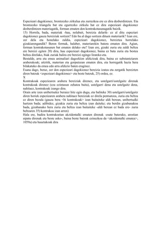 Espezieari dagokionez, brontzezko zirkulua eta zurrezkoa ere ez dira desberdintzen. Eta
brontzezko triangelu bat eta egurrezko zirkulu bat ez dira espezieari dagokionez
desberdintzen materiagatik, forman ematen den kontrakotasunagatik baizik.
15) Horrela, bada, materiak -hau, nolabait, bereizia delarik- ez al ditu espeziari
dagokionez gauza bereiziak sortzen? Edo ba al dago sortzen dituen materiarik? Izan ere,
zer dela eta honelako zaldia, espezieari dagokionez, bereiztea horrelako
gizakiarengandik? Beren formak, halaber, materiarekin batera ematen dira. Agian,
forman kontrakotasunen bat ematen delako ote? Izan ere, gizaki zuria eta zaldi beltza
ere bereizi egiten 20) dira, hau espezieari dagokionez, baina ez bata zuria eta bestea
beltza direlako, biak zuriak balira ere bereizi egingo lirateke-eta.
Bestalde, arra eta emea animaliari dagozkion afekzioak dira, baina ez substantziaren
araberakoak; aitzitik, materian eta gorputzean ematen dira, eta horregatik hazia bera
bilakatuko da emea edo arra afekzio baten eraginez.
Esana dago, beraz, zer den espezieari dagokionez bereizia izatea eta zergatik bereizten
diren batzuk <espezieari dagokionez> eta beste batzuk, 25) ordea, ez.
X
Kontrakoak espeziearen arabera bereiziak direnez, eta ustelgarri/ustelgaitz direnak
kontrakoak direnez (eza ezintasun zehatza baita), ustelgarri dena eta ustelgaitz dena,
nahitaez, kontrakoak izango dira.
Orain arte izen unibertsalez beraiez hitz egin dugu, eta baliteke 30) ustelgarri/ustelgaitz
diren horiek espeziearen arabera nahitaez bereiziak ez direla pentsatzea, zuria eta beltza
ez diren bezala (gauza bera <bi kontrakoak> izan baitaiteke aldi berean, unibertsalki
hartzen bada; adibidez, gizakia zuria eta beltza izan daiteke; eta berdin gizabanakoa
bada, gizabanako bera zuria eta beltza izan baitaiteke -aldi berean ez bada ere- zuria
beltzaren 35) kontrakoa izan arren)
Hala ere, badira kontrakoetan akzidentalki ematen direnak -esate baterako, arestian
aipatu direnak eta beste asko-, baina beste batzuk ezinezkoa da <akzidentalki ematea>,
1059a) eta hauetakoak dira
 