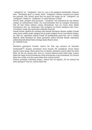 "ustelgarria" eta "ustelgaitza". Izan ere, ezer ez da ustelgarria akzidentalki, litekeena
baita "akzidentala dena" ez ematea, baina "ustelgarria" nahitaez suertatzen da ematen
den gauzetan. Edo, bestela, gauza bera eta gauza bat izango ote da "ustelgarria" eta
"ustelgaitza", baldin eta "ustelgarria" ez izatea litekeena 5) bada?
Horrela, bada, ustelgarri diren guztietan, "ustelgarria" edo substantzia da, edo nahitaez
emango da substantziaren baitan. Eta arrazonamendua bera da ustelgaitz direnentzat,
biak ala biak baitira nahitaez ematen direnetakoak. Izan ere, horixe diren aldetik
kontrajartzen dira, eta, lehenengoz, bata ustelgarria eta bestea ustelgaitza dira; beraz,
10) nahitaez izango dira generoaren araberako bereiziak.
Gauzak horrela, agerikoa da ezinezkoa dela batzuek baieztatzen dituzten moduko Formak
izatea, honen arabera gizaki ustelgarri bat eta gizaki ustelgaitz bat ere izan beharko lirateke-
eta. Hala ere, espeziearen arabera Formak eta gizabanakoak gauza bera -eta ez izenkide
bakarrik- direla baieztatzen da. Baina generoaren arabera bereiziak direnak, espeziearen
arabera bereiziak direnak baino urrutiago daude elkarren artean.
XI. LIBURUA (K)
I
Jakinduria printzipioei buruzko zientzia bat dela argi ateratzen da hasierako
ikerketetatik55; hauetan, printzipioei buruz besteek 20) esandakoak sortzen dituen
aporiak aztertu ditugu. Baina aporia hau sor daiteke: jakinduria zientzia bakar bat ulertu
behar ote den ala zientzia asko. Izan ere, zientzia bakartzat hartu behar bada, zientzia
bakar bat izango da beti kontrakoena; baina printzipioak ez dira kontrakoak. Eta zientzia
bakar bat ez bada, zein dira onartu behar diren zientzia horiek?
Gainera, printzipio erakusleak ikastea, zientzia bati ote dagokio, 25) ala zientzia bat
baino gehiagori? Izan ere, zientzia bakar bati
 