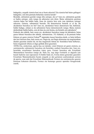 badagokio, zergatik zientzia honi eta ez beste edozeini? Eta zientzia bati baino gehiagori
badagokio, zein dira pentsatu beharreko zientzia horiek?
Bestalde, substantzia guztiak izango ditu aztergai, ala ez? Izan ere, substantzia guztiak
ez badira aztergai, zaila izango da adieraztea zein diren. Baina substantzia guztiena
zientzia bakar bat baldin bada, iluna da zientzia bera nola izan daitekeen aztergai
askorena. Gainera, substantziei buruzko 30) demostrazioa besterik ez al da, ala
akzidenteei buruzkoa ere bai? Izan ere, akzidenteei buruz demostrazio bat, behintzat,
baldin badago, orduan ez da substantziei buruz demostraziorik izango. Baina zientzia
desberdinak baldin badira, zein da bata eta zein bestea, eta biotatik zein jakinduria?
Erakusle den aldetik, hain zuzen ere, akzidenteei buruzkoa izango da jakinduria; baina
gauza lehenei buruzkoa den aldetik, substantziena. 35) Alabaina, ez da pentsatu behar
bilatzen ari garen zientzia Fisikan56 aipatutako kausei buruzkoa denik, ez baitu helburu
den hori ikertzen (hau, hain zuzen ere, Ongia da, eta Ongia ekintzetan eta mugimenduan
dauden gauzetan ematen da; eta hau mugiarazle lehena da -honelakoa baita helburua-,
baina mugiarazle lehena ez dago geldiak diren gauzetan).
1059b) Eta, orokorrean, aporia hau sor daiteke: orain bilatzen ari garen zientzia, ea
sentimenezko substantziei buruzkoa ala bestelako zenbaiti buruzkoa den. Izan ere,
bestelako errealitateei buruzkoa izatez gero, Formei buruzkoa edo Errealitate
Matematikoei buruzkoa izango da. Hala ere, argi dago Formarik ez dagoela (eta
hauek badirela izan suposatzen 5) baldin bada ere, Forma duten gainerako gauzekin
Errealitate Matematikoekin bezala zergatik ez den gertatzen azaltzerakoan sortzen
da aporia; esan nahi dut Errealitate Matematikoak Formen eta sentimenezko gauzen
bitartean kokatzen dituztela, Formez eta hemengo gauzez aparteko hirugarrenak
izanik;
 