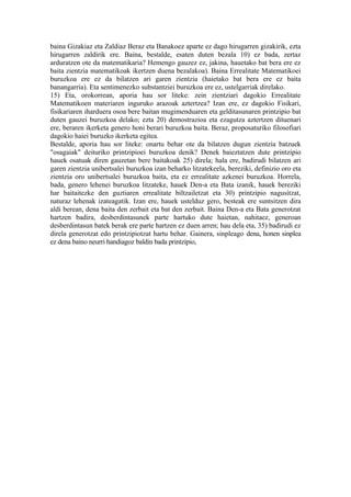 baina Gizakiaz eta Zaldiaz Beraz eta Banakoez aparte ez dago hirugarren gizakirik, ezta
hirugarren zaldirik ere. Baina, bestalde, esaten duten bezala 10) ez bada, zertaz
arduratzen ote da matematikaria? Hemengo gauzez ez, jakina, hauetako bat bera ere ez
baita zientzia matematikoak ikertzen duena bezalakoa). Baina Errealitate Matematikoei
buruzkoa ere ez da bilatzen ari garen zientzia (haietako bat bera ere ez baita
banangarria). Eta sentimenezko substantziei buruzkoa ere ez, ustelgarriak direlako.
15) Eta, orokorrean, aporia hau sor liteke: zein zientziari dagokio Errealitate
Matematikoen materiaren inguruko arazoak aztertzea? Izan ere, ez dagokio Fisikari,
fisikariaren iharduera osoa bere baitan mugimenduaren eta gelditasunaren printzipio bat
duten gauzei buruzkoa delako; ezta 20) demostrazioa eta ezagutza aztertzen dituenari
ere, beraren ikerketa genero honi berari buruzkoa baita. Beraz, proposaturiko filosofiari
dagokio haiei buruzko ikerketa egitea.
Bestalde, aporia hau sor liteke: onartu behar ote da bilatzen dugun zientzia batzuek
"osagaiak" deituriko printzipioei buruzkoa denik? Denek baieztatzen dute printzipio
hauek osatuak diren gauzetan bere baitakoak 25) direla; hala ere, badirudi bilatzen ari
garen zientzia unibertsalei buruzkoa izan beharko litzatekeela, bereziki, definizio oro eta
zientzia oro unibertsalei buruzkoa baita, eta ez errealitate azkenei buruzkoa. Horrela,
bada, genero lehenei buruzkoa litzateke, hauek Den-a eta Bata izanik, hauek bereziki
har baitaitezke den guztiaren errealitate biltzailetzat eta 30) printzipio nagusitzat,
naturaz lehenak izateagatik. Izan ere, hauek ustelduz gero, besteak ere suntsitzen dira
aldi berean, dena baita den zerbait eta bat den zerbait. Baina Den-a eta Bata generotzat
hartzen badira, desberdintasunek parte hartuko dute haietan, nahitaez, generoan
desberdintasun batek berak ere parte hartzen ez duen arren; hau dela eta, 35) badirudi ez
direla generotzat edo printzipiotzat hartu behar. Gainera, sinpleago dena, honen sinplea
ez dena baino neurri handiagoz baldin bada printzipio,
 
