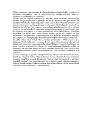 25) agerikoa omen baita eta, dudarik gabe, dohainduenek bilatua, halako printzipio eta
substantzia dagoelakoan. Izan ere, nola izango ote litzateke ordenarik betiereko,
banandu eta iraunkor den ezer ez badago?
Gainera, bilatzen ari garen substantzia eta printzipio hauek bezalakorik baldin badago
naturaz -hau gauza guztietarako printzipio bakarra eta betiereko diren gauzetarako eta
ustelgarri direnetarako 30) printzipio bera izanik-, aporia hau sortzen da: printzipio bera
izanda, printzipioaren menpe dauden gauzen artean, zergatik dira batzuk betierekoak eta
beste batzuk, ez? (Hau, hain zuzen ere, zentzugabekeria da) Eta ustelgarri diren gauzena
printzipio bat eta betiereko direnena beste printzipio bat izanez gero, aporia bera sortuko
da, ustelgarri diren gauzen printzipioa ere betierekoa baldin bada (izan ere, printzipioa
betierekoa 35) baldin bada, honen menpe dauden gauzak ere zergatik ez dira
betierekoak?), eta printzipioa ustelgarria baldin bada, printzipio honen beste printzipio
bat izango da, eta azken printzipio honen beste bat, eta prozesua amaigabea izango da.
Bestalde, geldien omen direnak -Den-a eta Bata- printzipiotzat 1060b) hartzen badira,
lehenengoz batak eta besteak, ez zehaztua den ezer, ezta substantziarik ere adierazten ez
badute, nola izango dira bananduak eta berezkoak? Hala ere, halakoak dira bilatzen ari
garen printzipio betierekoak eta lehenak. Eta batak eta besteak zehaztutako zerbait eta
substantzia bat adierazten badute, den guztia izango da substantzia, Den-a gauza guztiez
5) predikatzen baita (eta zenbait gauzaz Bata ere bai). Baina den guztia substantzia dela
faltsua da.
Gainera, nola izango da egia Bata printzipio lehena eta substantzia bat dela esaten dutenena,
Batetik eta materiatik zenbaki lehena sortarazten eta hau substantzia bat dela baieztatzen
dutenena, alegia? Izan ere, nola 10) pentsatu behar da Diada eta osatuak diren gainerako
zenbakiak bat direla? Honi buruz, hain zuzen ere, ez dute ezer esaten, eta ez da erraza esatea.
Hala ere, lerroak eta hauen ondorengo irudiak (luze-zabalera lehenak, alegia) hartzen badira
printzipiotzat, hauek, behintzat, ez dira substantzia
 