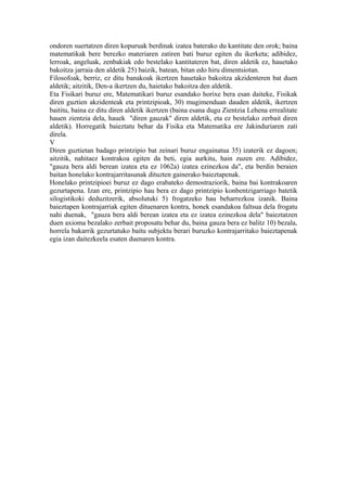 ondoren suertatzen diren kopuruak berdinak izatea baterako du kantitate den orok; baina
matematikak bere berezko materiaren zatiren bati buruz egiten du ikerketa; adibidez,
lerroak, angeluak, zenbakiak edo bestelako kantitateren bat, diren aldetik ez, hauetako
bakoitza jarraia den aldetik 25) baizik, batean, bitan edo hiru dimentsiotan.
Filosofoak, berriz, ez ditu banakoak ikertzen hauetako bakoitza akzidenteren bat duen
aldetik; aitzitik, Den-a ikertzen du, haietako bakoitza den aldetik.
Eta Fisikari buruz ere, Matematikari buruz esandako horixe bera esan daiteke, Fisikak
diren guztien akzidenteak eta printzipioak, 30) mugimenduan dauden aldetik, ikertzen
baititu, baina ez ditu diren aldetik ikertzen (baina esana dugu Zientzia Lehena errealitate
hauen zientzia dela, hauek "diren gauzak" diren aldetik, eta ez bestelako zerbait diren
aldetik). Horregatik baieztatu behar da Fisika eta Matematika ere Jakinduriaren zati
direla.
V
Diren guztietan badago printzipio bat zeinari buruz engainatua 35) izaterik ez dagoen;
aitzitik, nahitaez kontrakoa egiten da beti, egia aurkitu, hain zuzen ere. Adibidez,
"gauza bera aldi berean izatea eta ez 1062a) izatea ezinezkoa da", eta berdin beraien
baitan honelako kontrajarritasunak dituzten gainerako baieztapenak.
Honelako printzipioei buruz ez dago erabateko demostraziorik, baina bai kontrakoaren
gezurtapena. Izan ere, printzipio hau bera ez dago printzipio konbentzigarriago batetik
silogistikoki deduzitzerik, absolutuki 5) frogatzeko hau beharrezkoa izanik. Baina
baieztapen kontrajarriak egiten dituenaren kontra, honek esandakoa faltsua dela frogatu
nahi duenak, "gauza bera aldi berean izatea eta ez izatea ezinezkoa dela" baieztatzen
duen axioma bezalako zerbait proposatu behar du, baina gauza bera ez balitz 10) bezala,
horrela bakarrik gezurtatuko baitu subjektu berari buruzko kontrajarritako baieztapenak
egia izan daitezkeela esaten duenaren kontra.
 