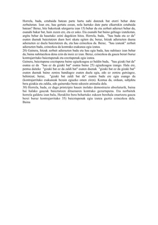 Horrela, bada, eztabaida batean parte hartu nahi dutenek bat etorri behar dute
zerbaitetan. Izan ere, hau gertatu ezean, nola hartuko dute parte elkarrekin eztabaida
batean? Beraz, hitz bakoitzak ulergarria izan 15) behar du eta zerbait adierazi behar du,
esanahi bakar bat, hain zuzen ere, eta ez asko. Eta esanahi bat baino gehiago izatekotan,
argitu behar da hauetako zeini dagokion hitza. Horrela, bada, "hau bada eta ez da"
esaten duenak baieztatzen duen hori ukatu egiten du; beraz, hitzak adierazten duena
adierazten ez duela baieztatzen du, eta hau ezinezkoa da. Beraz, "hau izateak" zerbait
adierazten badu, ezinezkoa da kontrako esakunea egia izatea.
20) Gainera, hitzak zerbait adierazten badu eta hau egia bada, hau nahitaez izan behar
da; baina nahitaezkoa dena ezin da inoiz ez izan. Beraz, ezinezkoa da gauza berari buruz
kontrajarritako baieztapenak eta ezeztapenak egia izatea.
Gainera, baieztapena ezeztapena baino egiazkoagoa ez baldin bada, "hau gizaki bat da"
esatea ez da "hau ez da gizaki bat" esatea baino 25) egiazkoagoa izango. Hala ere,
pentsa daiteke "gizaki bat ez da zaldi bat" esaten duenak "gizaki bat ez da gizaki bat"
esaten duenak baino zentzu handiagoz esaten duela egia, edo ez zentzu gutxiagoz,
behintzat; beraz, "gizaki bat zaldi bat da" esaten badu ere egia esango du
(kontrajarritako esakuneak bezain egiazko omen ziren). Kontua da, orduan, subjektu
bera gizakia eta zaldia, edo gainerako beste edozein animalia dela.
30) Horrela, bada, ez dago printzipio hauen inolako demostrazio absoluturik, baina
bai halako gauzak baieztatzen dituenaren kontrako gezurtapena. Eta norbaitek
horrela galdetu izan balu, Heraklito bera behartuko zukeen berehala onartzera gauza
berei buruz kontrajarritako 35) baieztapenak egia izatea guztiz ezinezkoa dela.
Baina
 
