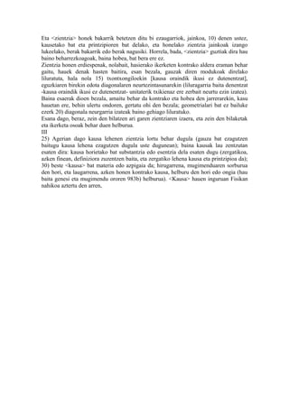 Eta <zientzia> honek bakarrik betetzen ditu bi ezaugarriok, jainkoa, 10) denen ustez,
kausetako bat eta printzipioren bat delako, eta honelako zientzia jainkoak izango
lukeelako, berak bakarrik edo berak nagusiki. Horrela, bada, <zientzia> guztiak dira hau
baino beharrezkoagoak, baina hobea, bat bera ere ez.
Zientzia honen erdiespenak, nolabait, hasierako ikerketen kontrako aldera eraman behar
gaitu, hauek denak hasten baitira, esan bezala, gauzak diren modukoak direlako
liluratuta, hala nola 15) txontxongiloekin [kausa oraindik ikusi ez dutenentzat],
eguzkiaren birekin edota diagonalaren neurtezintasunarekin (liluragarria baita denentzat
-kausa oraindik ikusi ez dutenentzat- unitaterik txikienaz ere zerbait neurtu ezin izatea).
Baina esaerak dioen bezala, amaitu behar da kontrako eta hobea den jarrerarekin, kasu
hauetan ere, behin ulertu ondoren, gertatu ohi den bezala; geometrialari bat ez bailuke
ezerk 20) diagonala neurgarria izateak baino gehiago liluratuko.
Esana dago, beraz, zein den bilatzen ari garen zientziaren izaera, eta zein den bilaketak
eta ikerketa osoak behar duen helburua.
III
25) Agerian dago kausa lehenen zientzia lortu behar dugula (gauza bat ezagutzen
baitugu kausa lehena ezagutzen dugula uste dugunean); baina kausak lau zentzutan
esaten dira: kausa horietako bat substantzia edo esentzia dela esaten dugu (zergatikoa,
azken finean, definiziora zuzentzen baita, eta zergatiko lehena kausa eta printzipioa da);
30) beste <kausa> bat materia edo azpigaia da; hirugarrena, mugimenduaren sorburua
den hori, eta laugarrena, azken honen kontrako kausa, helburu den hori edo ongia (hau
baita genesi eta mugimendu ororen 983b) helburua). <Kausa> hauen inguruan Fisikan
nahikoa aztertu den arren,
 