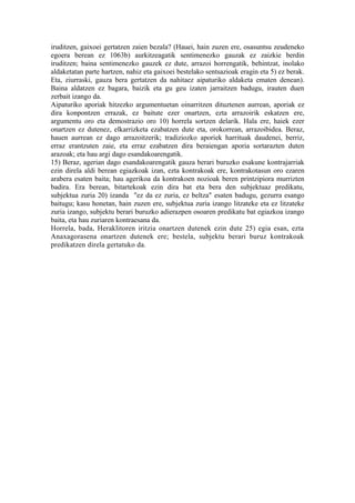 iruditzen, gaixoei gertatzen zaien bezala? (Hauei, hain zuzen ere, osasuntsu zeudeneko
egoera berean ez 1063b) aurkitzeagatik sentimenezko gauzak ez zaizkie berdin
iruditzen; baina sentimenezko gauzek ez dute, arrazoi horrengatik, behintzat, inolako
aldaketatan parte hartzen, nahiz eta gaixoei bestelako sentsazioak eragin eta 5) ez berak.
Eta, ziurraski, gauza bera gertatzen da nahitaez aipaturiko aldaketa ematen denean).
Baina aldatzen ez bagara, baizik eta gu geu izaten jarraitzen badugu, irauten duen
zerbait izango da.
Aipaturiko aporiak hitzezko argumentuetan oinarritzen dituztenen aurrean, aporiak ez
dira konpontzen errazak, ez baitute ezer onartzen, ezta arrazoirik eskatzen ere,
argumentu oro eta demostrazio oro 10) horrela sortzen delarik. Hala ere, haiek ezer
onartzen ez dutenez, elkarrizketa ezabatzen dute eta, orokorrean, arrazoibidea. Beraz,
hauen aurrean ez dago arrazoitzerik; tradiziozko aporiek harrituak daudenei, berriz,
erraz erantzuten zaie, eta erraz ezabatzen dira beraiengan aporia sortarazten duten
arazoak; eta hau argi dago esandakoarengatik.
15) Beraz, agerian dago esandakoarengatik gauza berari buruzko esakune kontrajarriak
ezin direla aldi berean egiazkoak izan, ezta kontrakoak ere, kontrakotasun oro ezaren
arabera esaten baita; hau agerikoa da kontrakoen nozioak beren printzipiora murrizten
badira. Era berean, bitartekoak ezin dira bat eta bera den subjektuaz predikatu,
subjektua zuria 20) izanda "ez da ez zuria, ez beltza" esaten badugu, gezurra esango
baitugu; kasu honetan, hain zuzen ere, subjektua zuria izango litzateke eta ez litzateke
zuria izango, subjektu berari buruzko adierazpen osoaren predikatu bat egiazkoa izango
baita, eta hau zuriaren kontraesana da.
Horrela, bada, Heraklitoren iritzia onartzen dutenek ezin dute 25) egia esan, ezta
Anaxagorasena onartzen dutenek ere; bestela, subjektu berari buruz kontrakoak
predikatzen direla gertatuko da.
 