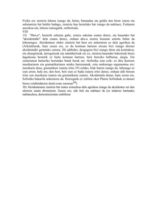 Fisika ere zientzia lehena izango da; baina, banandua eta geldia den beste izaera eta
substantzia bat baldin badago, zientzia hau bestelako bat izango da nahitaez, Fisikaren
aurrekoa eta, lehena izateagatik, unibertsala.
VIII
15) "Den-a", besterik zehaztu gabe, zentzu askotan esaten denez, eta hauetako bat
"akzidentalki" dela esatea denez, orduan den-a zentzu honetan aztertu behar da
lehenengoz. Akzidenteaz ohiko zientzia bat bera ere arduratzen ez dela agerikoa da
(Arkitekturak, hain zuzen ere, ez du kontuan hartzen etxean bizi izango direnei
akzidentalki gertatuko zaiena; 20) adibidez, desgogora bizi izango diren ala kontrakoa;
eta ehungintzak, larrugintzak eta sukaldaritzak ere ez, zientzia hauetako bakoitzak berez
dagokiona besterik ez baitu kontuan hartzen, bere berezko helburua, alegia. Eta
zientziatzat harturiko horietako batek berak ere -Sofistika izan ezik- ez ditu ikertzen
musikariaren eta gramatikariaren arteko harremanak, ezta ondorengo argumentua ere:
musikaria dena, gramatikari izatera iritsi 25) zelako, biak batera izango da, lehenago ez
izan arren; hala ere, den hori, beti izan ez bada izatera iritsi denez, orduan aldi berean
iritsi zen musikaria izatera eta gramatikaria izatera. Akzidentala denaz, hain zuzen ere,
Sofistika bakarrik arduratzen da. Horregatik ez zebilen oker Platon Sofistikak ez-denari
buruz eztabaidatzen duela esan zuenean59)
30) Akzidentearen zientzia bat izatea ezinezkoa dela agerikoa izango da akzidentea zer den
ulertzen saiatu direnentzat. Gauza oro, edo beti eta nahitaez da (ez indarrez hartutako
nahitaezkoa, demostrazioetan erabiltzen
 