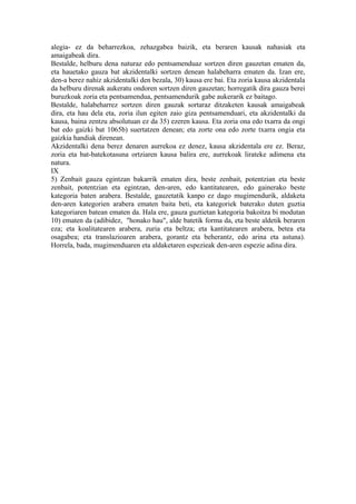 alegia- ez da beharrezkoa, zehazgabea baizik, eta beraren kausak nahasiak eta
amaigabeak dira.
Bestalde, helburu dena naturaz edo pentsamenduaz sortzen diren gauzetan ematen da,
eta hauetako gauza bat akzidentalki sortzen denean halabeharra ematen da. Izan ere,
den-a berez nahiz akzidentalki den bezala, 30) kausa ere bai. Eta zoria kausa akzidentala
da helburu direnak aukeratu ondoren sortzen diren gauzetan; horregatik dira gauza berei
buruzkoak zoria eta pentsamendua, pentsamendurik gabe aukerarik ez baitago.
Bestalde, halabeharrez sortzen diren gauzak sortaraz ditzaketen kausak amaigabeak
dira, eta hau dela eta, zoria ilun egiten zaio giza pentsamenduari, eta akzidentalki da
kausa, baina zentzu absolutuan ez da 35) ezeren kausa. Eta zoria ona edo txarra da ongi
bat edo gaizki bat 1065b) suertatzen denean; eta zorte ona edo zorte txarra ongia eta
gaizkia handiak direnean.
Akzidentalki dena berez denaren aurrekoa ez denez, kausa akzidentala ere ez. Beraz,
zoria eta bat-batekotasuna ortziaren kausa balira ere, aurrekoak lirateke adimena eta
natura.
IX
5) Zenbait gauza egintzan bakarrik ematen dira, beste zenbait, potentzian eta beste
zenbait, potentzian eta egintzan, den-aren, edo kantitatearen, edo gainerako beste
kategoria baten arabera. Bestalde, gauzetatik kanpo ez dago mugimendurik, aldaketa
den-aren kategorien arabera ematen baita beti, eta kategoriek baterako duten guztia
kategoriaren batean ematen da. Hala ere, gauza guztietan kategoria bakoitza bi modutan
10) ematen da (adibidez, "honako hau", alde batetik forma da, eta beste aldetik beraren
eza; eta koalitatearen arabera, zuria eta beltza; eta kantitatearen arabera, betea eta
osagabea; eta translazioaren arabera, gorantz eta beherantz, edo arina eta astuna).
Horrela, bada, mugimenduaren eta aldaketaren espezieak den-aren espezie adina dira.
 