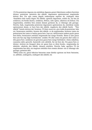 15) Eta potentzian dagoena eta entelekian dagoena genero bakoitzaren arabera bereizten
direnez, potentzian -potentzia den aldetik- dagoenaren egintzaratzeari mugimendu
deitzen diot. Eta egia esaten dugula ondorengoan argitzen da: eraikigarri dena
-honelakoa dela esaten dugun 20) aldetik- egintzan dagoenean, eraikia da, eta hau da
eraikitzea; eta berdin ikastea, sendatzea, ibiltzea, salto egitea, zahartzea eta heltzea. Eta
mugimendua, entelekia bera ematen denean gertatzen da, ez lehenago edo geroago.
Horrela, bada, mugimendua potentzian dagoenaren egintzaratzea da, entelekian izanda
egintzaratzen denan, ez hura bera den aldetik, mugikorra den aldetik baizik. "Den
aldetik" honela ulertzen dut: brontzea, 25) hain zuzen ere, giza irudia da potentzian; hala
ere, brontzearen entelekia -brontze den aldetik- ez da mugimendua, brontzea izatea eta
potentziaren bat izatea ez baitira gauza bera. Izan ere, definizioaren arabera guztiz gauza
bera balira, brontzearen entelekia mugimendu bat izango litzateke. Baina ez dira gauza
bera (eta hau argi dago kontrakoetan: sendatu 30) ahal izatea eta gaisotu ahal izatea ez
dira gauza bera -sendatzea eta gaixotzea gauza bera izango bailirakete-; baina subjektua,
osasuntsu nahiz gaixorik, humoretik zein odoletik, bat eta bera da). Eta gauza bera ez
direnez -kolorea eta ikusgarri dena ere gauza bera ez diren bezala-, mugimendua da
ahalezko -ahalezko den aldetik- denaren entelekia. Horrela, bada, agerikoa 35) da
mugimendua hau dela, eta mugitzea entelekia bera ematen denean -eta ez lehenago edo
geroago- gertatzen dela.
1066a) (Izan ere, gauza bakoitza batzuetan eman daiteke egintzan eta beste batzuetan,
ez, adibidez, eraikigarria, eraikigarri den aldetik; eta
 