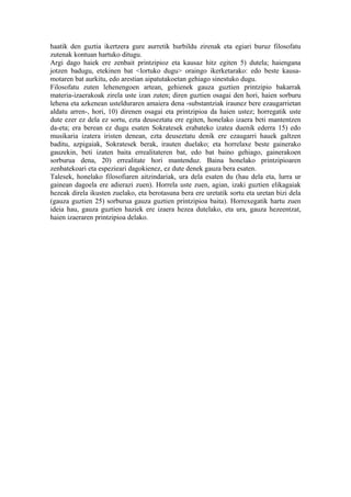 haatik den guztia ikertzera gure aurretik hurbildu zirenak eta egiari buruz filosofatu
zutenak kontuan hartuko ditugu.
Argi dago haiek ere zenbait printzipioz eta kausaz hitz egiten 5) dutela; haiengana
jotzen badugu, etekinen bat <lortuko dugu> oraingo ikerketarako: edo beste kausa-
motaren bat aurkitu, edo arestian aipatutakoetan gehiago sinestuko dugu.
Filosofatu zuten lehenengoen artean, gehienek gauza guztien printzipio bakarrak
materia-izaerakoak zirela uste izan zuten; diren guztien osagai den hori, haien sorburu
lehena eta azkenean ustelduraren amaiera dena -substantziak iraunez bere ezaugarrietan
aldatu arren-, hori, 10) direnen osagai eta printzipioa da haien ustez; horregatik uste
dute ezer ez dela ez sortu, ezta deuseztatu ere egiten, honelako izaera beti mantentzen
da-eta; era berean ez dugu esaten Sokratesek erabateko izatea duenik ederra 15) edo
musikaria izatera iristen denean, ezta deuseztatu denik ere ezaugarri hauek galtzen
baditu, azpigaiak, Sokratesek berak, irauten duelako; eta horrelaxe beste gainerako
gauzekin, beti izaten baita errealitateren bat, edo bat baino gehiago, gainerakoen
sorburua dena, 20) errealitate hori mantenduz. Baina honelako printzipioaren
zenbatekoari eta espezieari dagokienez, ez dute denek gauza bera esaten.
Talesek, honelako filosofiaren aitzindariak, ura dela esaten du (hau dela eta, lurra ur
gainean dagoela ere adierazi zuen). Horrela uste zuen, agian, izaki guztien elikagaiak
hezeak direla ikusten zuelako, eta berotasuna bera ere uretatik sortu eta uretan bizi dela
(gauza guztien 25) sorburua gauza guztien printzipioa baita). Horrexegatik hartu zuen
ideia hau, gauza guztien haziek ere izaera hezea dutelako, eta ura, gauza hezeentzat,
haien izaeraren printzipioa delako.
 
