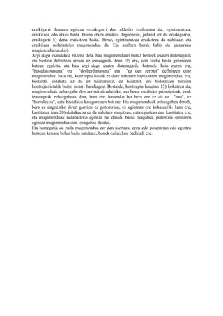 eraikigarri denaren egintza -eraikigarri den aldetik- eraikuntza da, egintzaratzea,
eraikitzea edo etxea baita. Baina etxea eraikita dagoenean, jadanik ez da eraikigarria,
eraikigarri 5) dena eraikitzen baita. Beraz, egintzaratzea eraikitzea da nahitaez, eta
eraikitzea nolabaiteko mugimendua da. Eta azalpen berak balio du gainerako
mugimenduetarako).
Argi dago esandakoa zuzena dela, hau mugimenduari buruz besteek esaten dutenagatik
eta bestela definitzea erraza ez izateagatik. Izan 10) ere, ezin liteke beste generoren
batean egokitu, eta hau argi dago esaten dutenagatik: batzuek, hain zuzen ere,
"bestelakotasuna" eta "desberdintasuna" eta "ez den zerbait" definitzen dute
mugimendua; hala ere, kontzeptu hauek ez dute nahitaez inplikatzen mugimendua, eta,
bestalde, aldaketa ez da ez haietarantz, ez haietatik ere bideratzen beraien
kontrajarrietatik baino neurri handiagoz. Bestalde, kontzeptu hauetan 15) kokatzen da,
mugimenduak zehazgabe den zerbait dirudielako, eta beste zutabeko printzipioak, ezak
izateagatik zehazgabeak dira; izan ere, hauetako bat bera ere ez da ez "hau", ez
"horrelakoa", ezta bestelako kategoriaren bat ere. Eta mugimenduak zehazgabea dirudi,
bera ez dagoelako diren guztien ez potentzian, ez egintzan ere kokatzerik. Izan ere,
kantitatea izan 20) daitekeena ez da nahitaez mugitzen, ezta egintzan den kantitatea ere,
eta mugimenduak nolabaiteko egintza bat dirudi, baina osagabea, potentzia -zeinaren
egintza mugimendua den- osagabea delako.
Eta horregatik da zaila mugimendua zer den ulertzea, ezen edo potentzian edo egintza
hutsean kokatu behar baita nahitaez, honek ezinezkoa badirudi ere.
 
