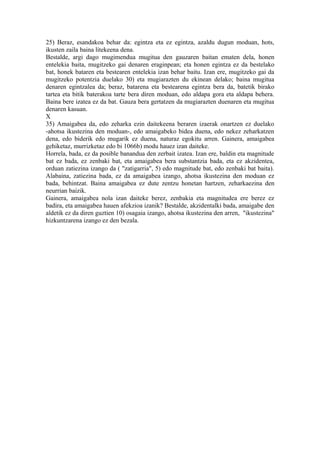25) Beraz, esandakoa behar da: egintza eta ez egintza, azaldu dugun moduan, hots,
ikusten zaila baina litekeena dena.
Bestalde, argi dago mugimendua mugitua den gauzaren baitan ematen dela, honen
entelekia baita, mugitzeko gai denaren eraginpean; eta honen egintza ez da bestelako
bat, honek bataren eta bestearen entelekia izan behar baitu. Izan ere, mugitzeko gai da
mugitzeko potentzia duelako 30) eta mugiarazten du ekinean delako; baina mugitua
denaren egintzalea da; beraz, batarena eta bestearena egintza bera da, batetik birako
tartea eta bitik baterakoa tarte bera diren moduan, edo aldapa gora eta aldapa behera.
Baina bere izatea ez da bat. Gauza bera gertatzen da mugiarazten duenaren eta mugitua
denaren kasuan.
X
35) Amaigabea da, edo zeharka ezin daitekeena beraren izaerak onartzen ez duelako
-ahotsa ikustezina den moduan-, edo amaigabeko bidea duena, edo nekez zeharkatzen
dena, edo biderik edo mugarik ez duena, naturaz egokitu arren. Gainera, amaigabea
gehiketaz, murrizketaz edo bi 1066b) modu hauez izan daiteke.
Horrela, bada, ez da posible banandua den zerbait izatea. Izan ere, baldin eta magnitude
bat ez bada, ez zenbaki bat, eta amaigabea bera substantzia bada, eta ez akzidentea,
orduan zatiezina izango da ( "zatigarria", 5) edo magnitude bat, edo zenbaki bat baita).
Alabaina, zatiezina bada, ez da amaigabea izango, ahotsa ikustezina den moduan ez
bada, behintzat. Baina amaigabea ez dute zentzu honetan hartzen, zeharkaezina den
neurrian baizik.
Gainera, amaigabea nola izan daiteke berez, zenbakia eta magnitudea ere berez ez
badira, eta amaigabea hauen afekzioa izanik? Bestalde, akzidentalki bada, amaigabe den
aldetik ez da diren guztien 10) osagaia izango, ahotsa ikustezina den arren, "ikustezina"
hizkuntzarena izango ez den bezala.
 