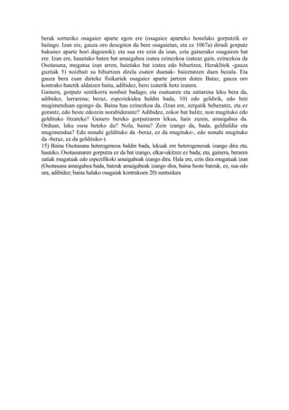 berak sorturiko osagaiez aparte egon ere (osagaiez aparteko honelako gorputzik ez
baitago. Izan ere, gauza oro desegiten da bere osagaietan, eta ez 1067a) dirudi gorputz
bakunez aparte hori dagoenik); eta sua ere ezin da izan, ezta gainerako osagairen bat
ere. Izan ere, hauetako baten bat amaigabea izatea ezinezkoa izateaz gain, ezinezkoa da
Osotasuna, mugatua izan arren, haietako bat izatea edo bihurtzea, Heraklitok -gauza
guztiak 5) noizbait su bihurtzen direla esaten duenak- baieztatzen duen bezala. Eta
gauza bera esan daiteke fisikariek osagaiez aparte jartzen duten Bataz, gauza oro
kontrako batetik aldatzen baita, adibidez, bero izatetik hotz izatera.
Gainera, gorputz sentikorra nonbait badago, eta osatuaren eta zatiarena leku bera da,
adibidez, lurrarena; beraz, espeziekidea baldin bada, 10) edo geldirik, edo beti
mugimenduan egongo da. Baina hau ezinezkoa da. (Izan ere, zergatik beherantz, eta ez
gorantz, edo beste edozein norabiderantz? Adibidez, zokor bat balitz, non mugituko edo
geldituko litzateke? Genero bereko gorputzaren lekua, hain zuzen, amaigabea da.
Orduan, leku osoa beteko du? Nola, baina? Zein izango da, bada, geldialdia eta
mugimendua? Edo nonahi geldituko da -beraz, ez da mugituko-, edo nonahi mugituko
da -beraz, ez da geldituko-).
15) Baina Osotasuna heterogeneoa baldin bada, lekuak ere heterogeneoak izango dira eta,
hasteko, Osotasunaren gorputza ez da bat izango, elkar-ukitzez ez bada; eta, gainera, beraren
zatiak mugatuak edo espezifikoki amaigabeak izango dira. Hala ere, ezin dira mugatuak izan
(Osotasuna amaigabea bada, batzuk amaigabeak izango dira, baina beste batzuk, ez, sua edo
ura, adibidez; baina halako osagaiak kontrakoen 20) suntsidura
 