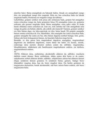 ekarriko luke). Baina amaigabeak eta bakunak badira, lekuak ere amaigabeak izango
dira, eta amaigabeak izango dira osagaiak. Hala ere, hau ezinezkoa bada eta lekuak
mugatuak badira, Osotasuna ere mugatua izango da nahitaez.
Laburbilduz, gorputz sentikor orok pisua edo arintasuna badu, gorputz bat amaigabea
izatea ezinezkoa izango da, baita gorputzen lekua 25) amaigabea izatea ere, gorputza
erdirantz edo gorantz mugituko baita. Baina amaigabea -osoa nahiz erdia- bi modu
hauek afektatua izatea ezinezkoa da. Izan ere, nola zatituko da? Edo amaigabeak nola
izango du goiko eta beheko alderik, edo erdirik edo muturrik? Gainera, gorputz sentikor
oro leku batean dago, eta leku-espezieak sei dira; baina hauek 30) gorputz amaigabe
batean ematea ezinezkoa da. Eta, laburbilduz, leku amaigabe bat izatea ezinezkoa bada,
gorputz amaigabe bat izatea ere bai, leku batean dagoena nonbait baitago, hots, goian,
behean edo beste kokaguneren batean, eta hauetako bakoitza muga bat da.
Bestalde, ez dira gauza bera magnitudeari dagokion amaigabea, mugimenduari
dagokiona eta denborari dagokiona, izaera bakar bat balitz 35) bezala; aitzitik,
ondorengo dena aurreko denaren arabera esaten da; adibidez, mugimendua,
lekualdatzearen, aldaketaren edo handitzearen magnitudearen arabera, eta denbora,
mugimenduaren arabera.
XI
1067b) Aldatzen dena, zenbaitetan, akzidentalki aldatzen da; adibidez, musikaria
dabilela esaten denean. Beste zenbaitetan, aldatu egiten dela baino ez da esaten,
subjektuaren zerbait aldatzen delako; adibidez, subjektuaren zatiren bat aldatzen denean
(begia sendatzen denean gorputza 5) sendatzen baita); gainera, badago berez
lehendabizi mugitua dena, hau da, berez mugikor dena. Eta berdin gertatzen da
mugiarazten duenarekin, honek akzidentalki, edo bere zatiren baten arabera, edo berez
mugiarazten baitu.
 
