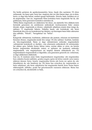 Eta berdin gertatzen da egonkortasunarekin; beraz, hauek dira suertatzen 35) diren
zailtasunak, eta hauez gain, beste hau: mugitzen den oro leku batean dago, eta ez-dena,
berriz, ez dago leku batean, nonbait egongo bailitzateke. Horrela, bada, usteldura ere ez
da mugimendua. Izan ere, mugimendu baten kontrakoa beste mugimendu bat da, edo
gelditasuna, baina genesiaren kontrakoa suntsidura da.
1068a) Baina mugimendu oro aldaketaren bat denez, eta aipaturiko hiru aldaketa-mota
horietatik genesiaren eta ustelduraren araberakoak -kontraesanaren bidez ematen
direnak, alegia- mugimendu ez direnez, subjektutik subjektura ematen dena izango da,
nahitaez, 5) mugimendu bakarra. Subjektu hauek, edo kontrakoak, edo beren
bitartekoak dira (eza ere kontrakotzat har daiteke), eta baieztapen baten bidez adierazten
dira; adibidez, "biluzik", "horzgabetua" eta "beltza".
XII
Kategoriak substantzian, koalitatean, edukitzean edo jasatean, erlazioan eta kantitatean
bereizten direnez, mugimendu-motak hiru izango 10) dira nahitaez: koalitate, kantitate
eta leku-mugimenduak. Baina ez dago substantziaren araberako mugimendurik
-substantziak kontrakorik ez duelako-, ezta erlazioaren araberakorik (bi terminoetako
bat aldatuz gero, baliteke bestea faltsua izatea, ezertan aldatu ez arren, eta horrela
beraien mugimendua akzidentala izatea), ez egilearen eta jasalearen araberako
mugimendurik, ezta mugiarazlearen eta mugitua denaren araberakorik ere, 15)
mugimenduaren mugimendurik ez dagoelako, ezta genesiaren genesirik ere: orokorrean,
ez dago aldaketaren aldaketarik.
Izan ere, bi modutan eman liteke mugimenduaren mugimendua: edo mugimendua
bera subjektu bezala (adibidez, gizakia mugitu egiten da beltza izatetik zuria izatera
aldatzen denean; beraz, honela, mugimendua berotu edo hoztu ere egiten da, edo
lekualdatzen da, edo handitzen da; 20) baina hau ezinezkoa da, mugimendua ez
baita subjektua), edo beste subjekturen bat mugimendu batetik beste forma batera
aldatzeagatik; adibidez, gizaki bat gaixotasunetik osasunera aldatzean. Baina hau
ere ezinezkoa da, akzidentalki ez bada,
 