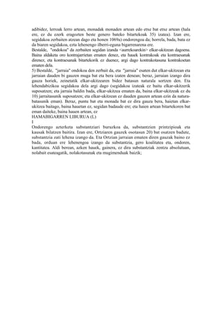 adibidez, lerroak lerro artean, monadak monaden artean edo etxe bat etxe artean (hala
ere, ez du ezerk eragozten beste genero bateko bitartekoak 35) izatea). Izan ere,
segidakoa zerbaiten atzean dago eta honen 1069a) ondorengoa da; horrela, bada, bata ez
da biaren segidakoa, ezta lehenengo ilberri-eguna bigarrenarena ere.
Bestalde, "ondokoa" da zerbaiten segidan izanda <aurrekoarekin> elkar-ukitzean dagoena.
Baina aldaketa oro kontrajarrietan ematen denez, eta hauek kontrakoak eta kontraesanak
direnez, eta kontraesanak bitartekorik ez duenez, argi dago kontrakotasuna kontrakoetan
ematen dela.
5) Bestalde, "jarraia" ondokoa den zerbait da, eta "jarraia" esaten dut elkar-ukitzean eta
jarraian dauden bi gauzen muga bat eta bera izaten denean; beraz, jarraian izango dira
gauza horiek, zeinetatik elkar-ukitzearen bidez batasun naturala sortzen den. Eta
lehendabizikoa segidakoa dela argi dago (segidakoa izateak ez baitu elkar-ukitzerik
suposatzen; eta jarraia baldin bada, elkar-ukitzea ematen da, baina elkar-ukitzeak ez du
10) jarraitasunik suposatzen; eta elkar-ukitzean ez dauden gauzen artean ezin da natura-
batasunik eman). Beraz, puntu bat eta monada bat ez dira gauza bera, haietan elkar-
ukitzea baitago, baina hauetan ez, segidan badaude ere; eta haien artean bitartekoren bat
eman daiteke, baina hauen artean, ez
HAMABIGARREN LIBURUA (L)
I
Ondorengo azterketa substantziari buruzkoa da, substantzien printzipioak eta
kausak bilatzen baitira. Izan ere, Ortziaren gauzek osotasun 20) bat osatzen badute,
substantzia zati lehena izango da. Eta Ortzian jarraian ematen diren gauzak baino ez
bada, orduan ere lehenengoa izango da substantzia, gero koalitatea eta, ondoren,
kantitatea. Aldi berean, azken hauek, gainera, ez dira substantziak zentzu absolutuan,
nolabait esateagatik, nolakotasunak eta mugimenduak baizik;
 