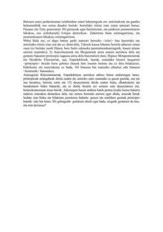 Batzuen ustez jainkotasunaz eztabaidatu zuten lehenengoek ere -antzinakoek eta gaurko
belaunalditik oso urrun dauden horiek- horrelako iritzia izan zuten naturari buruz,
Ozeano eta Tetis genesiaren 30) gurasoak egin baitzituzten, eta jainkoen juramentuaren
lekukoa, ura -[olerkariek] Estigia deiturikoa-. Zaharrena baita estimagarriena, eta
juramentuaren lekukoa, estimagarriena.
984a) Hala ere, ez dago batere garbi naturari buruzko <iritzi> hau hasierako eta
antzinako iritzia izan zen ala ez; dena dela, Talesek kausa lehenaz horrela adierazi omen
zuen (ez bailuke inork Hipon, bere balio eskaseko pentsamenduarengatik, hauen artean
sartzea onartuko); 5) Anaximenesek eta Diogenesek airea uraren aurrekoa dela eta
gorputz bakunen printzipio nagusia airea dela baieztatzen dute; Hipaso Metapontotarrak
eta Heraklito Efesotarrak, sua; Enpedoklesek, laurak, esandako hiruroi laugarren
<printzipio> bezala lurra gehituz (hauek beti irauten baitute eta ez dira bilakatzen,
biderketaz eta murrizketaz ez bada, 10) batasun bat osatzeko elkartuz edo batasun
<honetatik> bananduz).
Anaxagoras Klazomeniarrak, Enpedoklesen aurrekoa adinez baina ondorengoa lanez,
printzipioak amaigabeak direla esaten du; antzeko zatiz osatutako ia gauza guztiak, ura eta
sua bezalaxe, horrela sortu eta 15) deuseztatzen direla esaten baitu, elkarketaren eta
banaketaren bidez bakarrik, eta ez direla bestela ere sortzen ezta deuseztatzen ere,
betierekotasunean iraun baizik. Adierazpen hauen arabera batek pentsa lezake kausa bakarra
materia izaerakoa deiturikoa dela; eta zentzu horretan aurrera egin ahala, arazoak berak
hedatu zien bidea eta bilaketan jarraitzera behartu: genesi eta usteldura guztiak printzipio
batetik -edo bat baino 20) gehiagotik- gertatzen direla egia bada, zergatik gertatzen da hau,
eta zein da kausa?
 