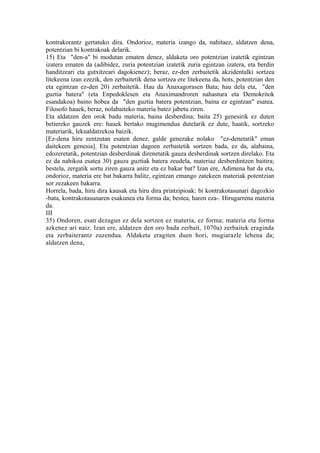 kontrakorantz gertatuko dira. Ondorioz, materia izango da, nahitaez, aldatzen dena,
potentzian bi kontrakoak delarik.
15) Eta "den-a" bi modutan ematen denez, aldaketa oro potentzian izatetik egintzan
izatera ematen da (adibidez, zuria potentzian izatetik zuria egintzan izatera, eta berdin
handitzeari eta gutxitzeari dagokienez); beraz, ez-den zerbaitetik akzidentalki sortzea
litekeena izan ezezik, den zerbaitetik dena sortzea ere litekeena da, hots, potentzian den
eta egintzan ez-den 20) zerbaitetik. Hau da Anaxagorasen Bata; hau dela eta, "den
guztia batera" (eta Enpedoklesen eta Anaximandroren nahastura eta Demokritok
esandakoa) baino hobea da "den guztia batera potentzian, baina ez egintzan" esatea.
Filosofo hauek, beraz, nolabaiteko materia batez jabetu ziren.
Eta aldatzen den orok badu materia, baina desberdina; baita 25) genesirik ez duten
betiereko gauzek ere: hauek bertako mugimendua dutelarik ez dute, haatik, sortzeko
materiarik, lekualdatzekoa baizik.
[Ez-dena hiru zentzutan esaten denez, galde genezake nolako "ez-denetatik" eman
daitekeen genesia]. Eta potentzian dagoen zerbaitetik sortzen bada, ez da, alabaina,
edozeretatik, potentzian desberdinak direnetatik gauza desberdinak sortzen direlako. Eta
ez da nahikoa esatea 30) gauza guztiak batera zeudela, materiaz desberdintzen baitira;
bestela, zergatik sortu ziren gauza anitz eta ez bakar bat? Izan ere, Adimena bat da eta,
ondorioz, materia ere bat bakarra balitz, egintzan emango zatekeen materiak potentzian
sor zezakeen bakarra.
Horrela, bada, hiru dira kausak eta hiru dira printzipioak: bi kontrakotasunari dagozkio
-bata, kontrakotasunaren esakunea eta forma da; bestea, haren eza-. Hirugarrena materia
da.
III
35) Ondoren, esan dezagun ez dela sortzen ez materia, ez forma; materia eta forma
azkenez ari naiz. Izan ere, aldatzen den oro bada zerbait, 1070a) zerbaitek eraginda
eta zerbaiterantz zuzendua. Aldaketa eragiten duen hori, mugiarazle lehena da;
aldatzen dena,
 