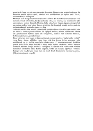 materia da; hura, norantz zuzentzen den, forma da. Eta prozesua amaigabea izango da
brontzea borobil egitea ezezik, brontzea edo borobiltasuna ere egiten bada. Beraz,
ezinbestekoa da eten egitea.
Ondoren, esan dezagun substantzia bakoitza izenkide den 5) zerbaitetik sortzen dela (bai
naturaz direnak substantzia, bai bestelakoak), artez, edo naturaz, edo halabeharrez edo
automatikoki sortzen direlarik. Horrela, bada, artea, beste batean dagoen printzipio bat
da; natura, ordea, bere baitan dagoen printzipio bat (gizakiak gizakia sortzen du) eta
gainerako kausak aipaturiko hauen eza dira.
Substantziak hiru dira: materia, zehaztutako zerbaiten itxura dena 10) (elkar-ukitzez -eta
ez naturaz- lotutako gauzak materia eta azpigaia dira-eta); natura, zehazturiko zerbait
eta generazioaren helburu dena; eta hirugarrena, aurreko biez osaturiko banakoa,
Sokrates edo Kalias, esate baterako.
Kasu batzuetan, hain zuzen, ez dago substantzia osatuaz aparteko "zehaztutako zerbait"
-etxe baten forma, adibidez-, artea izan ezik (eta forma horien generazio zein
usteldurarik ere ez; aitzitik, materiarik gabeko etxea, 15) osasuna eta arteari dagokion
guztia beste modu batez dira eta ez dira); baina aparte izatekotan, naturaz ematen
direnetan bakarrik izango litzateke. Horregatik ez zebilen oker Platon esan zuenean
naturazko substantzia adina Forma dagoela, baldin eta hauetaz aparteko Formarik
badago, hots, sua, haragia, burua. Izan ere, hauek denak dira materia, eta materia gertua,
20) substantziarena, bereziki.
 