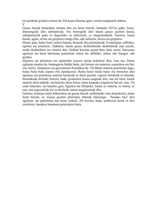 eta gizakiak gizakia sortzen du. Eta kausa hauetaz gain, ororen mugiarazle lehena.
V
Gauza batzuk bananduta ematen dira eta beste batzuk, banandu 1071a) gabe; beraz,
lehenengoak dira substantziak. Eta horregatik dira hauek gauza guztien kausa,
substantziarik gabe ez dagoelako ez afekziorik, ez mugimendurik. Gainera, kausa
hauek, agian, arima eta gorputza izango dira, edo adimena, desira eta gorputza.
Honez gain, baina beste zentzu batean, berauek dira printzipioak 5) analogiaz; adibidez,
egintza eta potentzia. Alabaina, hauek gauza desberdinetan desberdinak izan ezezik,
modu desberdinez ere ematen dira. Zenbait kasutan gauza bera, hain zuzen, batzuetan
egintzan eta beste batzuetan potentzian izaten da; adibidez, ardoa, edo haragia, edo
gizakia.
(Egintza eta potentzia ere aipaturiko kausen artean kokatzen dira; izan ere, forma
egintzan ematen da, banangarria baldin bada, eta formaz eta materiaz osaturikoa ere bai;
eza, berriz, iluntasuna eta gaixotasuna bezalakoa da. 10) Baina materia potentzian dago,
berau baita biak izatera irits daitekeena). Baina beste modu batez ere bereizten dira
egintzaz eta potentziaz materia berekoak ez diren gauzak, espezie berekoak ez direnak,
bestelakoak direnak; horrela, bada, gizakiaren kausa osagaiak dira -sua eta lurra, hauek
materia diren aldetik- eta berezko duen forma; baita kanpoko eragileren bat ere, aita, 15)
esate baterako; eta hauetaz gain, Eguzkia eta Ekliptika, hauek ez materia, ez forma, ez
eza, ezta espeziekide ere ez direlarik: kausa mugiarazleak dira.
Gainera, kontuan hartu beharrekoa da gauza batzuk unibertsalki izan daitezkeela, baina
beste batzuk, ez. Gauza guztien printzipio lehenak lehenengo "honako hau" dira
egintzan, eta potentzian den beste zerbait; 20) horrela, bada, unibertsal haiek ez dira
existitzen, banakoa banakoen printzipioa baita.
 