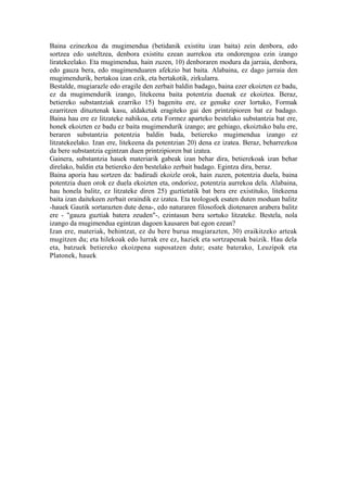 Baina ezinezkoa da mugimendua (betidanik existitu izan baita) zein denbora, edo
sortzea edo usteltzea, denbora existitu ezean aurrekoa eta ondorengoa ezin izango
liratekeelako. Eta mugimendua, hain zuzen, 10) denboraren modura da jarraia, denbora,
edo gauza bera, edo mugimenduaren afekzio bat baita. Alabaina, ez dago jarraia den
mugimendurik, bertakoa izan ezik, eta bertakotik, zirkularra.
Bestalde, mugiarazle edo eragile den zerbait baldin badago, baina ezer ekoizten ez badu,
ez da mugimendurik izango, litekeena baita potentzia duenak ez ekoiztea. Beraz,
betiereko substantziak ezarriko 15) bagenitu ere, ez genuke ezer lortuko, Formak
ezarritzen dituztenak kasu, aldaketak eragiteko gai den printzipioren bat ez badago.
Baina hau ere ez litzateke nahikoa, ezta Formez aparteko bestelako substantzia bat ere,
honek ekoizten ez badu ez baita mugimendurik izango; are gehiago, ekoiztuko balu ere,
beraren substantzia potentzia baldin bada, betiereko mugimendua izango ez
litzatekeelako. Izan ere, litekeena da potentzian 20) dena ez izatea. Beraz, beharrezkoa
da bere substantzia egintzan duen printzipioren bat izatea.
Gainera, substantzia hauek materiarik gabeak izan behar dira, betierekoak izan behar
direlako, baldin eta betiereko den bestelako zerbait badago. Egintza dira, beraz.
Baina aporia hau sortzen da: badirudi ekoizle orok, hain zuzen, potentzia duela, baina
potentzia duen orok ez duela ekoizten eta, ondorioz, potentzia aurrekoa dela. Alabaina,
hau honela balitz, ez litzateke diren 25) guztietatik bat bera ere existituko, litekeena
baita izan daitekeen zerbait oraindik ez izatea. Eta teologoek esaten duten moduan balitz
-hauek Gautik sortarazten dute dena-, edo naturaren filosofoek diotenaren arabera balitz
ere - "gauza guztiak batera zeuden"-, ezintasun bera sortuko litzateke. Bestela, nola
izango da mugimendua egintzan dagoen kausaren bat egon ezean?
Izan ere, materiak, behintzat, ez du bere burua mugiarazten, 30) eraikitzeko arteak
mugitzen du; eta hilekoak edo lurrak ere ez, haziek eta sortzapenak baizik. Hau dela
eta, batzuek betiereko ekoizpena suposatzen dute; esate baterako, Leuzipok eta
Platonek, hauek
 
