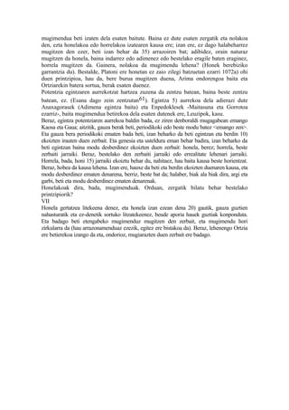 mugimendua beti izaten dela esaten baitute. Baina ez dute esaten zergatik eta nolakoa
den, ezta honelakoa edo horrelakoa izatearen kausa ere; izan ere, ez dago halabeharrez
mugitzen den ezer, beti izan behar da 35) arrazoiren bat; adibidez, orain naturaz
mugitzen da honela, baina indarrez edo adimenez edo bestelako eragile baten eraginez,
horrela mugitzen da. Gainera, nolakoa da mugimendu lehena? (Honek berebiziko
garrantzia du). Bestalde, Platoni ere honetan ez zaio zilegi batzuetan ezarri 1072a) ohi
duen printzipioa, hau da, bere burua mugitzen duena, Arima ondorengoa baita eta
Ortziarekin batera sortua, berak esaten duenez.
Potentzia egintzaren aurrekotzat hartzea zuzena da zentzu batean, baina beste zentzu
batean, ez. (Esana dago zein zentzutan 61). Egintza 5) aurrekoa dela adierazi dute
Anaxagorasek (Adimena egintza baita) eta Enpedoklesek -Maitasuna eta Gorrotoa
ezarriz-, baita mugimendua betirekoa dela esaten dutenek ere, Leuzipok, kasu.
Beraz, egintza potentziaren aurrekoa baldin bada, ez ziren denboraldi mugagabean emango
Kaosa eta Gaua; aitzitik, gauza berak beti, periodikoki edo beste modu batez <emango zen>.
Eta gauza bera periodikoki ematen bada beti, izan beharko da beti egintzan eta berdin 10)
ekoizten irauten duen zerbait. Eta genesia eta usteldura eman behar badira, izan beharko da
beti egintzan baina modu desberdinez ekoizten duen zerbait: honela, berez; horrela, beste
zerbaiti jarraiki. Beraz, bestelako den zerbaiti jarraiki edo errealitate lehenari jarraiki.
Horrela, bada, honi 15) jarraiki ekoiztu behar du, nahitaez, hau baita kausa beste horientzat.
Beraz, hobea da kausa lehena. Izan ere, hauxe da beti eta berdin ekoizten duenaren kausa, eta
modu desberdinez ematen denarena, berriz, beste bat da; halaber, biak ala biak dira, argi eta
garbi, beti eta modu desberdinez ematen denarenak.
Honelakoak dira, bada, mugimenduak. Orduan, zergatik bilatu behar bestelako
printzipiorik?
VII
Honela gertatzea litekeena denez, eta honela izan ezean dena 20) gautik, gauza guztien
nahasturatik eta ez-denetik sortuko litzatekeenez, beude aporia hauek guztiak konponduta.
Eta badago beti etengabeko mugimenduz mugitzen den zerbait, eta mugimendu hori
zirkularra da (hau arrazonamenduaz ezezik, egitez ere bistakoa da). Beraz, lehenengo Ortzia
ere betierekoa izango da eta, ondorioz, mugiarazten duen zerbait ere badago.
 