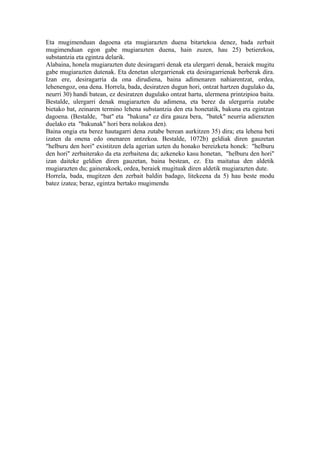 Eta mugimenduan dagoena eta mugiarazten duena bitartekoa denez, bada zerbait
mugimenduan egon gabe mugiarazten duena, hain zuzen, hau 25) betierekoa,
substantzia eta egintza delarik.
Alabaina, honela mugiarazten dute desiragarri denak eta ulergarri denak, beraiek mugitu
gabe mugiarazten dutenak. Eta denetan ulergarrienak eta desiragarrienak berberak dira.
Izan ere, desiragarria da ona dirudiena, baina adimenaren nahiarentzat, ordea,
lehenengoz, ona dena. Horrela, bada, desiratzen dugun hori, ontzat hartzen dugulako da,
neurri 30) handi batean, ez desiratzen dugulako ontzat hartu, ulermena printzipioa baita.
Bestalde, ulergarri denak mugiarazten du adimena, eta berez da ulergarria zutabe
bietako bat, zeinaren termino lehena substantzia den eta honetatik, bakuna eta egintzan
dagoena. (Bestalde, "bat" eta "bakuna" ez dira gauza bera, "batek" neurria adierazten
duelako eta "bakunak" hori bera nolakoa den).
Baina ongia eta berez hautagarri dena zutabe berean aurkitzen 35) dira; eta lehena beti
izaten da onena edo onenaren antzekoa. Bestalde, 1072b) geldiak diren gauzetan
"helburu den hori" existitzen dela agerian uzten du honako bereizketa honek: "helburu
den hori" zerbaiterako da eta zerbaitena da; azkeneko kasu honetan, "helburu den hori"
izan daiteke geldien diren gauzetan, baina bestean, ez. Eta maitatua den aldetik
mugiarazten du; gainerakoek, ordea, beraiek mugituak diren aldetik mugiarazten dute.
Horrela, bada, mugitzen den zerbait baldin badago, litekeena da 5) hau beste modu
batez izatea; beraz, egintza bertako mugimendu
 