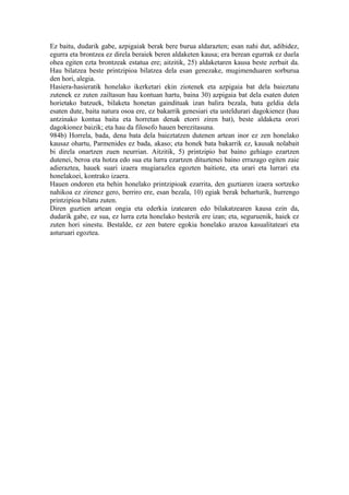 Ez baitu, dudarik gabe, azpigaiak berak bere burua aldarazten; esan nahi dut, adibidez,
egurra eta brontzea ez direla beraiek beren aldaketen kausa; era berean egurrak ez duela
ohea egiten ezta brontzeak estatua ere; aitzitik, 25) aldaketaren kausa beste zerbait da.
Hau bilatzea beste printzipioa bilatzea dela esan genezake, mugimenduaren sorburua
den hori, alegia.
Hasiera-hasieratik honelako ikerketari ekin ziotenek eta azpigaia bat dela baieztatu
zutenek ez zuten zailtasun hau kontuan hartu, baina 30) azpigaia bat dela esaten duten
horietako batzuek, bilaketa honetan gaindituak izan balira bezala, bata geldia dela
esaten dute, baita natura osoa ere, ez bakarrik genesiari eta usteldurari dagokienez (hau
antzinako kontua baita eta horretan denak etorri ziren bat), beste aldaketa orori
dagokionez baizik; eta hau da filosofo hauen berezitasuna.
984b) Horrela, bada, dena bata dela baieztatzen dutenen artean inor ez zen honelako
kausaz ohartu, Parmenides ez bada, akaso; eta honek bata bakarrik ez, kausak nolabait
bi direla onartzen zuen neurrian. Aitzitik, 5) printzipio bat baino gehiago ezartzen
dutenei, beroa eta hotza edo sua eta lurra ezartzen dituztenei baino errazago egiten zaie
adieraztea, hauek suari izaera mugiarazlea egozten baitiote, eta urari eta lurrari eta
honelakoei, kontrako izaera.
Hauen ondoren eta behin honelako printzipioak ezarrita, den guztiaren izaera sortzeko
nahikoa ez zirenez gero, berriro ere, esan bezala, 10) egiak berak beharturik, hurrengo
printzipioa bilatu zuten.
Diren guztien artean ongia eta ederkia izatearen edo bilakatzearen kausa ezin da,
dudarik gabe, ez sua, ez lurra ezta honelako besterik ere izan; eta, seguruenik, haiek ez
zuten hori sinestu. Bestalde, ez zen batere egokia honelako arazoa kasualitateari eta
asturuari egoztea.
 