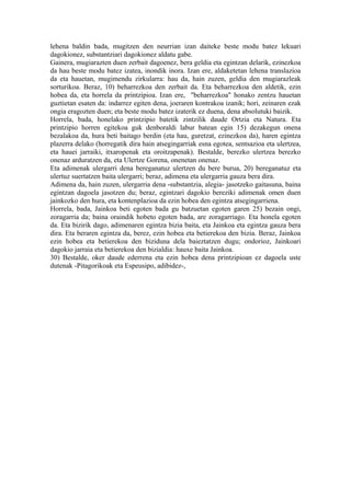 lehena baldin bada, mugitzen den neurrian izan daiteke beste modu batez lekuari
dagokionez, substantziari dagokionez aldatu gabe.
Gainera, mugiarazten duen zerbait dagoenez, bera geldia eta egintzan delarik, ezinezkoa
da hau beste modu batez izatea, inondik inora. Izan ere, aldaketetan lehena translazioa
da eta hauetan, mugimendu zirkularra: hau da, hain zuzen, geldia den mugiarazleak
sorturikoa. Beraz, 10) beharrezkoa den zerbait da. Eta beharrezkoa den aldetik, ezin
hobea da, eta horrela da printzipioa. Izan ere, "beharrezkoa" honako zentzu hauetan
guztietan esaten da: indarrez egiten dena, joeraren kontrakoa izanik; hori, zeinaren ezak
ongia eragozten duen; eta beste modu batez izaterik ez duena, dena absolutuki baizik.
Horrela, bada, honelako printzipio batetik zintzilik daude Ortzia eta Natura. Eta
printzipio horren egitekoa guk denboraldi labur batean egin 15) dezakegun onena
bezalakoa da, hura beti baitago berdin (eta hau, guretzat, ezinezkoa da), haren egintza
plazerra delako (horregatik dira hain atsegingarriak esna egotea, sentsazioa eta ulertzea,
eta hauei jarraiki, itxaropenak eta oroitzapenak). Bestalde, berezko ulertzea berezko
onenaz arduratzen da, eta Ulertze Gorena, onenetan onenaz.
Eta adimenak ulergarri dena bereganatuz ulertzen du bere burua, 20) bereganatuz eta
ulertuz suertatzen baita ulergarri; beraz, adimena eta ulergarria gauza bera dira.
Adimena da, hain zuzen, ulergarria dena -substantzia, alegia- jasotzeko gaitasuna, baina
egintzan dagoela jasotzen du; beraz, egintzari dagokio bereziki adimenak omen duen
jainkozko den hura, eta kontenplazioa da ezin hobea den egintza atsegingarriena.
Horrela, bada, Jainkoa beti egoten bada gu batzuetan egoten garen 25) bezain ongi,
zoragarria da; baina oraindik hobeto egoten bada, are zoragarriago. Eta honela egoten
da. Eta bizirik dago, adimenaren egintza bizia baita, eta Jainkoa eta egintza gauza bera
dira. Eta beraren egintza da, berez, ezin hobea eta betierekoa den bizia. Beraz, Jainkoa
ezin hobea eta betierekoa den biziduna dela baieztatzen dugu; ondorioz, Jainkoari
dagokio jarraia eta betierekoa den bizialdia: hauxe baita Jainkoa.
30) Bestalde, oker daude ederrena eta ezin hobea dena printzipioan ez dagoela uste
dutenak -Pitagorikoak eta Espeusipo, adibidez-,
 