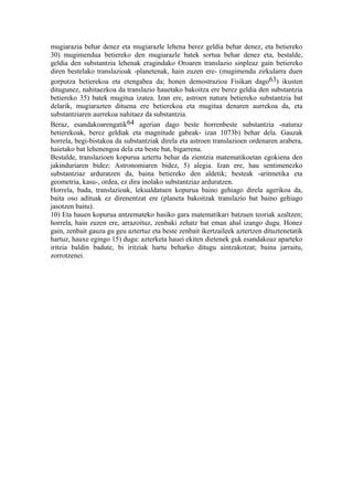 mugiarazia behar denez eta mugiarazle lehena berez geldia behar denez, eta betiereko
30) mugimendua betiereko den mugiarazle batek sortua behar denez eta, bestalde,
geldia den substantzia lehenak eragindako Oroaren translazio sinpleaz gain betiereko
diren bestelako translazioak -planetenak, hain zuzen ere- (mugimendu zirkularra duen
gorputza betierekoa eta etengabea da; honen demostrazioa Fisikan dago63) ikusten
ditugunez, nahitaezkoa da translazio hauetako bakoitza ere berez geldia den substantzia
betiereko 35) batek mugitua izatea. Izan ere, astroen natura betiereko substantzia bat
delarik, mugiarazten dituena ere betierekoa eta mugitua denaren aurrekoa da, eta
substantziaren aurrekoa nahitaez da substantzia.
Beraz, esandakoarengatik64 agerian dago beste horrenbeste substantzia -naturaz
betierekoak, berez geldiak eta magnitude gabeak- izan 1073b) behar dela. Gauzak
horrela, begi-bistakoa da substantziak direla eta astroen translazioen ordenaren arabera,
haietako bat lehenengoa dela eta beste bat, bigarrena.
Bestalde, translazioen kopurua aztertu behar da zientzia matematikoetan egokiena den
jakinduriaren bidez: Astronomiaren bidez, 5) alegia. Izan ere, hau sentimenezko
substantziaz arduratzen da, baina betiereko den aldetik; besteak -aritmetika eta
geometria, kasu-, ordea, ez dira inolako substantziaz arduratzen.
Horrela, bada, translazioak, lekualdatuen kopurua baino gehiago direla agerikoa da,
baita oso adituak ez direnentzat ere (planeta bakoitzak translazio bat baino gehiago
jasotzen baitu).
10) Eta hauen kopurua antzemateko hasiko gara matematikari batzuen teoriak azaltzen;
horrela, hain zuzen ere, arrazoituz, zenbaki zehatz bat eman ahal izango dugu. Honez
gain, zenbait gauza gu geu aztertuz eta beste zenbait ikertzaileek aztertzen dituztenetatik
hartuz, hauxe egingo 15) dugu: azterketa hauei ekiten dietenek guk esandakoaz aparteko
iritzia baldin badute, bi iritziak hartu beharko ditugu aintzakotzat; baina jarraitu,
zorrotzenei.
 