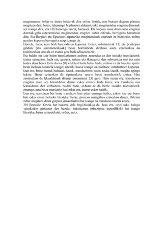 mugimendua behar ez duten bakarrak dira esfera horiek, non baxuen dagoen planeta
mugitzen den; beraz, lehenengo bi planetei alderantzizko mugimendua eragiten dietenak
sei izango dira, eta 10) hurrengo laurei, hamasei. Eta kopuru osoa -translazio eragiten
dutenak gehi alderantzizko mugimendua eragiten duten esferak- berrogeita hamabost
dira. Eta Ilargiari eta Eguzkiari aipaturiko mugimenduak ezartzen ez bazaizkie, esfera
guztien kopurua berrogeita zazpi izango da.
Horrela, bada, izan bedi hau esferen kopurua. Beraz, substantziak 15) eta printzipio
geldiak [eta sentimenezkoak] beste horrenbeste direlako ustea zentzuzkoa da
(nahitaezkoa den ala ez esatea gera bedi adituenentzat).
Eta baldin eta izar baten translazioaren arabera zuzendua ez den inolako translaziorik
izatea ezinezkoa bada eta, gainera, natura eta ikaragaitz den substantzia oro eta ezin
hobea dena berez lortu duena 20) xedetzat hartu behar bada, orduan ez da hauetaz aparte
beste inolako naturarik izango; aitzitik, hauxe izango da, nahitaez, substantzien kopurua.
Izan ere, beste batzuk baleude, hauek, translazioren baten xedea izanik, mugitu egingo
lukete. Baina ezinezkoa da aipatutakoez aparte beste translaziorik izatea. Hau
zentzuzkoa da lekualdatuak direnei erreparatuz 25) gero. Hain zuzen ere, translazioa
eragiten duen oro lekualdatua denari esker ematen bada berez, eta translazio oro
lekualdatua den zerbaitena baldin bada, orduan ez da berez inolako translaziorik
emango, ezta beste translazio bati esker ere, izarrei esker baizik.
Izan ere, translazio bat beste translazio bati esker emango balitz, azken hau ere beste
bati esker eman beharko litzateke; beraz, prozesu amaigabea ezinezkoa denez, Ortzian
zehar mugitzen diren gorputz jainkotiarren bat izango da translazio ororen xedea.
30) Bestalde, Ortzia bat bakarra dela begi-bistakoa da. Izan ere, ortzi asko balego
-gizakiekin gertatzen den bezala- bakoitzaren printzipioa espezifikoki bat izango
litzateke, baina aritmetikoki, ordea, anitz.
 