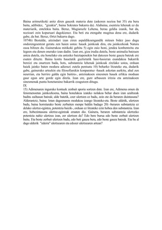 Baina aritmetikoki anitz diren gauzek materia dute (askoren nozioa bat 35) eta bera
baita, adibidez, "gizakia", baina Sokrates bakarra da). Alabaina, esentzia lehenak ez du
materiarik, entelekia baita. Beraz, Mugiarazle Lehena, berau geldia izanik, bat da,
nozioari zein kopuruari dagokienez. Eta beti eta etengabe mugitua dena ere, dudarik
gabe, da bat. Beraz, Ortzi bakarra dago.
1074b) Bestalde, aitzindari izan ziren aspaldikoengandik mitoen bidez jaso dugu
ondorengoentzat geratu zen haien ustea: hauek jainkoak dira, eta jainkozkoak Natura
osoa biltzen du. Gainerakoa mitikoki gehitu 5) egin zaio honi, jendea konbentzitu eta
legeen eta denen onerako izan dadin. Izan ere, giza irudia dutela, beste animalia batzuen
antza dutela, eta honelako eta antzeko baiztapenekin bat datozen beste gauza batzuk ere
esaten dituzte. Baina kontu hauetatik guztietatik hasi-hasieran esandakoa bakarrik
bereizi eta onartzen bada, hots, substantzia lehenak jainkoak zirelako ustea, orduan
haiek jainko baten modura adierazi zutela pentsatu 10) beharko litzateke eta, dudarik
gabe, gainerako arteekin eta filosofiarekin konparatuz -hauek askotan aurkitu, ahal zen
neurrian, eta berriro galdu egin baitira-, antzinakoen sinesmen hauek erlikia moduan
gaur egun arte gorde egin direla. Izan ere, gure arbasoen iritzia eta antzinakoen
sinesmenak puntu honetaraino bakarrik ezagutzen ditugu.
IX
15) Adimenaren inguruko kontuek zenbait aporia sortzen dute. Izan ere, Adimena omen da
fenomenoetan jainkozkoena, baina honelakoa izateko nolakoa behar duen izan azaltzeak
baditu zailtasun batzuk; alde batetik, ezer ulertzen ez badu, zein ote da beraren duintasuna?
Alderantziz, baina: lotan dagoenaren modukoa izango litzateke-eta. Beste aldetik, ulertzen
badu, baina horretarako beste zerbaiten menpe baldin badago 20) -beraren substantzia ez
delako ulertze-egintza, potentzia baizik-, orduan ez litzateke ezin hobea den substantzia. Izan
ere, hobezintasuna ulertze-egintzak ematen dio. Gainera, beraren substantzia ulertzeko
potentzia nahiz ulertzea izan, zer ulertzen du? Edo bere burua edo beste zerbait ulertzen
baitu. Eta beste zerbait ulertzen badu, edo beti gauza bera, edo beste gauza batzuk. Eta ba al
dago alderik "ederra" ulertzearen eta edozer ulertzearen artean?
 