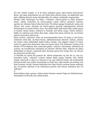 25) Edo, hobeki esanda, ez al da lekuz kanpokoa gauza jakin batzuk ulertzearena?
Beraz, argi dago jainkozkoena eta ezin hobea dena ulertzen duela, eta aldaketarik egin
gabe, aldaketa okerrera izango litzatekeelako eta, orduan, nolabaiteko mugimendua.
Horrela, bada, lehenengoz eta behin, <Adimena> ulertze-egintza ez bada, potentzia
baizik, orduan zentzuzkoa da ulertze-egintza jarraia nekoso suertatzea. Gainera,
agerikoa da Adimena baino hobea den beste 30) zerbait egongo litzatekeela: aditua edo
ulertua, hain zuzen, ulermena eta ulertze-egintza gauzarik erdeinagarriena ulertzen
duenarengan ere ematen baitira; beraz, hau ekidin behar bada (hobe baita zenbait gauza
ez ikustea, ikustea baino), Adimena ez litzateke ezin hobea izango. Honen ondorioz,
baldin eta Adimena ezin hobea dena bada, orduan bere burua ulertzen du, eta beraren
ulertzea ulertzearen ulertzea da.
Baina zientzia, sentsazioa, iritzia eta arrazoinamendua beren 35) burua ez den bestez
arduratzen omen dira, eta beren buruaz, aldiberekotasunez bakarrik. Gainera, ulertzea
eta ulertua izatea desberdinak baldin badira, biotako zeini dagokio Ongia? Ez baita,
inolaz ere, gauza bera ulertzearen izatea eta ulertua izatea. Edo, batzuetan, zientzia al da
beraren 1075a) objektua, hots, materiarik gabeko <zientzia> ekoizleetan, substantzia eta
esentzia, eta teoretikoetan, kontzeptua eta ulertzea? Horrela, bada, Adimena eta aditua
desberdinak ez direnez, materiarik gabe direnetan gauza bera izango dira, eta ulertzea
eta ulertua bat etorriko dira.
5) Oraindik ere aporia bat geratzen da: ulertua konposatua ote den ala ez; izan ere,
horrelakoa balitz, <ulertzea> osoaren zatietan aldatu egingo litzateke. Edo, hobeki
esanda, materiarik ez duen oro zatiezina al da, giza adimena bezala, edo konposatuak
direnena bezala, hau zenbait momentutan (ez baitu bere ongia honako zati honetan, edo
beste horretan; aitzitik, beraren desberdina den Ongi Gorena osotasun batean aurkitzen
da), eta horrela aurkitzen al da, betikotasun guztian, bere buruaz arduratzen den 10)
Adimena?
X
Ikertu beharra dago, gainera, nolatan dituen Oroaren naturak Ongia eta Hobezintasuna:
bananduriko eta berezko den zerbait bezala,
 