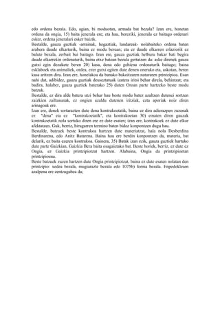 edo ordena bezala. Edo, agian, bi moduotan, armada bat bezala? Izan ere, honetan
ordena da ongia, 15) baita jenerala ere; eta hau, bereziki, jenerala ez baitago ordenari
esker, ordena jeneralari esker baizik.
Bestalde, gauza guztiak -arrainak, hegaztiak, landareak- nolabaiteko ordena baten
arabera daude elkarturik, baina ez modu berean; eta ez daude elkarren erlaziorik ez
balute bezala, zerbait bai baitago. Izan ere, gauza guztiak helburu bakar bati begira
daude elkarrekin ordenaturik, baina etxe batean bezala gertatzen da: aske direnek gauza
gutxi egin dezakete beren 20) kasa, dena edo gehiena ordenaturik baitago; baina
esklaboek eta animaliek, ordea, ezer gutxi egiten dute denen onerako eta, askotan, beren
kasa aritzen dira. Izan ere, honelakoa da banako bakoitzaren naturaren printzipioa. Esan
nahi dut, adibidez, gauza guztiak deuseztatuak izatera iritsi behar direla, behintzat; eta
badira, halaber, gauza guztiek baterako 25) duten Oroan parte hartzeko beste modu
batzuk.
Bestalde, ez dira alde batera utzi behar hau beste modu batez azaltzen dutenei sortzen
zaizkien zailtasunak, ez ongien azaldu dutenen iritziak, ezta aporiak noiz diren
arinagoak ere.
Izan ere, denek sortarazten dute dena kontrakoetatik, baina ez dira adierazpen zuzenak
ez "dena" eta ez "kontrakoetatik", eta kontrakoetan 30) ematen diren gauzak
kontrakoetatik nola sortuko diren ere ez dute esaten; izan ere, kontrakoek ez dute elkar
afektatzen. Guk, berriz, hirugarren termino baten bidez konpontzen dugu hau.
Bestalde, batzuek beste kontrakoa hartzen dute materiatzat, hala nola Desberdina
Berdinarena, edo Anitz Batarena. Baina hau ere berdin konpontzen da, materia, bat
delarik, ez baita ezeren kontrakoa. Gainera, 35) Batak izan ezik, gauza guztiek hartuko
dute parte Gaizkian, Gaizkia Bera baita osagaietako bat. Beste horiek, berriz, ez dute ez
Ongia, ez Gaizkia printzipiotzat hartzen. Alabaina, Ongia da printzipioetan
printzipioena.
Beste batzuek zuzen hartzen dute Ongia printzipiotzat, baina ez dute esaten nolatan den
printzipio: xedea bezala, mugiarazle bezala edo 1075b) forma bezala. Enpedoklesen
azalpena ere zentzugabea da;
 