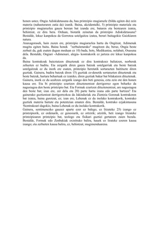 honen ustez, Ongia Adiskidetasuna da, hau printzipio mugiarazle (bildu egiten du) zein
materia (nahasturaren zatia da) izanik. Baina, akzidentalki, 5) printzipio materiala eta
printzipio mugiarazlea gauza berean bat izanda ere, bataren eta bestearen izatea,
behintzat, ez dira bera. Orduan, biotatik zeinetan da printzipio Adiskidetasuna?
Bestalde, lekuz kanpokoa da Gorrotoa ustelgaitza izatea, berari baitagokio Gaizkiaren
natura.
Anaxagorasek, hain zuzen ere, printzipio mugiarazlea hartu du Ongitzat, Adimenak
mugitu egiten baitu. Baina honek "zerbaitetarako" mugitzen du; beraz, Ongia beste
zerbait da, guk esaten dugun moduan ez 10) bada, hots, Medikuntza, nolabait, Osasuna
dela. Bestalde, Ongiari -Adimenari, alegia- kontrakorik ez jartzea ere lekuz kanpokoa
da.
Baina kontrakoak baieztatzen dituztenak ez dira kontrakoez baliatzen, norberak
zehazten ez baditu. Eta zergatik diren gauza batzuk ustelgarriak eta beste batzuk
ustelgaitzak ez du inork ere esaten, printzipio beretatik sortarazten baitituzte diren
guztiak. Gainera, badira batzuk diren 15) guztiak ez-denetik sortarazten dituztenak eta
beste batzuk, hartara behartuak ez izateko, diren guztiak bakar bat bilakatzen dituztenak.
Gainera, inork ez du azaltzen zergatik izango den beti genesia, ezta zein ote den honen
kausa ere. Eta bi printzipio ezartzen dituztenentzat derrigorrez egon beharko da
nagusiagoa den beste printzipio bat. Eta Formak ezartzen dituztenentzat, are nagusiagoa
den beste bat; izan ere, zer dela eta 20) parte hartu izana edo parte hartzea? Eta
gainerako guztientzat derrigorrezkoa da Jakinduriak eta Zientzia Gorenak kontrakoren
bat izatea, baina guretzat, ez; izan ere, Lehenak ez du inolako kontrakorik, kontrako
guztiek materia baitute eta potentzian ematen dira. Bestalde, kontrako ezjakintasuna
†kontrakoari dagokio, baina Lehenak ez du inolako kontrakorik.
Gainera, sentimenezko gauzez aparte ezer ez balego, ez litzateke 25) izango ez
printzipiorik, ez ordenarik, ez genesiarik, ez ortzirik; aitzitik, beti izango litzateke
printzipioaren printzipio bat, teologo eta fisikari guztiei gertatzen zaien bezala.
Bestalde, Formak edo Zenbakiak existituko balira, hauek ez lirateke ezeren kausa
izango; eta zerbaiten kausa balira, ez, behintzat, mugimenduarena.
 