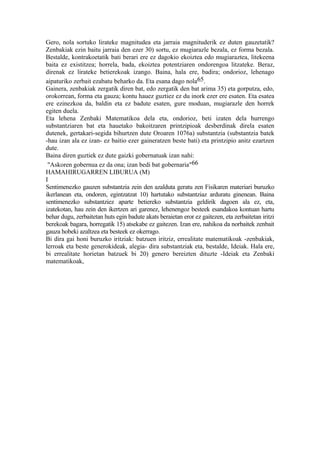 Gero, nola sortuko lirateke magnitudea eta jarraia magnituderik ez duten gauzetatik?
Zenbakiak ezin baitu jarraia den ezer 30) sortu, ez mugiarazle bezala, ez forma bezala.
Bestalde, kontrakoetatik bati berari ere ez dagokio ekoiztea edo mugiaraztea, litekeena
baita ez existitzea; horrela, bada, ekoiztea potentziaren ondorengoa litzateke. Beraz,
direnak ez lirateke betierekoak izango. Baina, hala ere, badira; ondorioz, lehenago
aipaturiko zerbait ezabatu beharko da. Eta esana dago nola65.
Gainera, zenbakiak zergatik diren bat, edo zergatik den bat arima 35) eta gorputza, edo,
orokorrean, forma eta gauza; kontu hauez guztiez ez du inork ezer ere esaten. Eta esatea
ere ezinezkoa da, baldin eta ez badute esaten, gure moduan, mugiarazle den horrek
egiten duela.
Eta lehena Zenbaki Matematikoa dela eta, ondorioz, beti izaten dela hurrengo
substantziaren bat eta hauetako bakoitzaren printzipioak desberdinak direla esaten
dutenek, gertakari-segida bihurtzen dute Oroaren 1076a) substantzia (substantzia batek
-hau izan ala ez izan- ez baitio ezer gaineratzen beste bati) eta printzipio anitz ezartzen
dute.
Baina diren guztiek ez dute gaizki gobernatuak izan nahi:
 "Askoren gobernua ez da ona; izan bedi bat gobernaria"66
HAMAHIRUGARREN LIBURUA (M)
I
Sentimenezko gauzen substantzia zein den azalduta geratu zen Fisikaren materiari buruzko
ikerlanean eta, ondoren, egintzatzat 10) hartutako substantziaz arduratu ginenean. Baina
sentimenezko substantziez aparte betiereko substantzia geldirik dagoen ala ez, eta,
izatekotan, hau zein den ikertzen ari garenez, lehenengoz besteek esandakoa kontuan hartu
behar dugu, zerbaitetan huts egin badute akats beraietan eror ez gaitezen, eta zerbaitetan iritzi
berekoak bagara, horregatik 15) atsekabe ez gaitezen. Izan ere, nahikoa da norbaitek zenbait
gauza hobeki azaltzea eta besteek ez okerrago.
Bi dira gai honi buruzko iritziak: batzuen iritziz, errealitate matematikoak -zenbakiak,
lerroak eta beste generokideak, alegia- dira substantziak eta, bestalde, Ideiak. Hala ere,
bi errealitate horietan batzuek bi 20) genero bereizten dituzte -Ideiak eta Zenbaki
matematikoak,
 