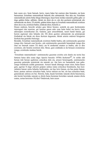 hain zuzen ere-; beste batzuek, berriz, izaera bakar bat ezartzen dute bietarako; eta beste
batzuentzat, Errealitate matematikoak bakarrik dira substantziak. Hau dela eta, Errealitate
matematikoak aztertu behar ditugu lehenengoz, hauei beste inolako naturarik gehitu gabe: ez
dugu galdetu behar, adibidez, Ideiak ote diren ala ez, edo den guztiaren printzipioak edo
substantziak ote diren; 25) aitzitik, galdetu behar dugu ea Errealitate matematikoak existitzen
diren ala ez eta, existitzen badira, nolakoak diren, besterik ez.
Honen ondoren, bereziki arituko gara Ideiez beraiez, azaletik eta gure ikerketarako
interesgarri den neurrian, gai honetaz gauza asko esan baita behin eta berriz, baita
adierazpen exoterikoetan ere. Gainera, gure arrazoibideak, neurri handi batean, gai
horren argitzeari ekin beharko dio 30) diren guztien substantziak eta printzipioak
Zenbakiak eta Ideiak ote diren ikertzen dugunean, Ideiak aztertu ondoren hirugarren
ikerketa hau geratuko baitzaigu.
Bestalde, Errealitate matematikoak existitzen baldin badira, edo sentimenezko gauzetan
izango dira -batzuek esan bezala-, edo sentimenezko gauzetatik bananduak izango dira
(hau ere batzuek esaten 35) dute); eta bi moduotan ematen ez badira, edo ez dira
existitzen, edo bestela existitzen dira. Beraz, gure eztabaida ez da berauen existentziaz
izango, existitzeko moduaz baizik.
II
<Errealitate matematikoek> sentimenezko gauzetan existitu ezin dutela eta teoria hau
fantasia hutsa dela esana dago Aporiei buruzko 1076b) ikerketan 67, bi solido aldi
berean toki berean egokitzea ezinezkoa dela eta, arrazoi berarengatik, sentimenezko
gauzetan gainerako potentziak eta naturak ere -bat bera ere banandurik izan gabe-
izango liratekeela azaldu genuenean. Arrazoi hauek lehenago eman ziren; baina hauez
gain, agerian 5) dago edozein gorputz zatitua izatea ezinezkoa litzatekeela, hau luze-
zabalera batean zatitu beharko bailitzateke, eta hau lerro batean, eta hau puntu batean;
beraz, puntua zatitzea ezinezkoa bada, lerroa zatitzea ere bai, eta hau ezinezkoa bada,
gainerakoak zatitzea ere bai. Horrela, bada, hauek horrelako naturak direla baieztatzea,
edo horiek horrelako naturak ez direla baina beraietan horrelako naturak ematen direla
esatea, zertan bereizten 10) dira? Ondorioak, hain zuzen
 