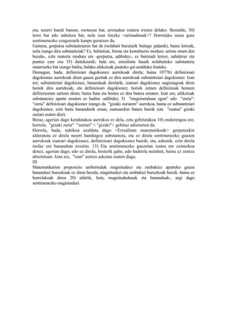 eta, neurri handi batean, osotasun bat, arimadun izatera iristen delako. Bestalde, 30)
lerro bat edo zabalera bat, nola izan litezke <arimadunak>? Horrelako ustea gure
sentimenezko ezagutzatik kanpo geratzen da.
Gainera, gorputza substantziaren bat da (nolabait buruturik baitago jadanik), baina lerroak,
nola izango dira substantziak? Ez, behintzat, forma eta konstituzio modura -arima omen den
bezala-, ezta materia modura ere -gorputza, adibidez-, ez baitirudi lerroz, zabaleraz eta
puntuz ezer osa 35) daitekeenik; hala ere, errealitate hauek nolabaiteko substantzia
materiazko bat izango balira, halako afekzioak jasateko gai azalduko lirateke.
Demagun, bada, definizioari dagokionez aurrekoak direla; baina 1077b) definizioari
dagokionez aurrekoak diren gauza guztiak ez dira aurrekoak substantziari dagokionez. Izan
ere, substantziari dagokionez, bananduak direlarik, izateari dagokionez nagusiagoak diren
horiek dira aurrekoak, eta definizioari dagokionez, horiek zeinen definizioak besteen
definizioetan sartzen diren; baina bata eta bestea ez dira batera ematen. Izan ere, afekzioak
substantziez aparte ematen ez badira -adibidez, 5) "mugimenduan egon" edo "zuria"-
"zuria" definizioari dagokionez izango da "gizaki zuriaren" aurrekoa, baina ez substantziari
dagokionez, ezin baitu banandurik eman, osatuarekin batera baizik (eta "osatua" gizaki
zuriari esaten diot).
Beraz, agerian dago kendutakoa aurrekoa ez dela, ezta gehitutakoa 10) ondorengoa ere;
horrela, "gizaki zuria" "zuriari" < "gizaki"> gehituz adierazten da.
Horrela, bada, nahikoa azalduta dago <Errealitate matematikoak> gorputzekin
alderatuta ez direla neurri handiagoz substantzia, eta ez direla sentimenezko gauzen
aurrekoak izateari dagokionez, definizioari dagokionez baizik; eta, azkenik, ezin direla
inolaz ere bananduta existitu. 15) Eta sentimenezko gauzetan izatea ere ezinezkoa
denez, agerian dago, edo ez direla, besterik gabe, edo badirela nolabait, baina ez zentzu
absolutuan. Izan ere, "izan" zentzu askotan esaten dugu.
III
Matematikarien proposizio unibertsalak magnitudeez eta zenbakiez aparteko gauza
bananduei buruzkoak ez diren bezala, magnitudeei eta zenbakiei buruzkoak baizik -baina ez
horrelakoak diren 20) aldetik, hots, magnitudedunak eta bananduak-, argi dago
sentimenezko magnitudeei
 