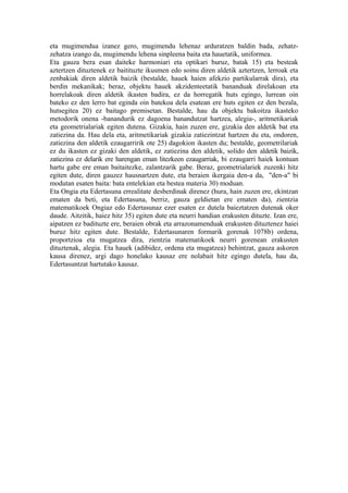 eta mugimendua izanez gero, mugimendu lehenaz arduratzen baldin bada, zehatz-
zehatza izango da, mugimendu lehena sinpleena baita eta hauetatik, uniformea.
Eta gauza bera esan daiteke harmoniari eta optikari buruz, batak 15) eta besteak
aztertzen dituztenek ez baitituzte ikusmen edo soinu diren aldetik aztertzen, lerroak eta
zenbakiak diren aldetik baizik (bestalde, hauek haien afekzio partikularrak dira), eta
berdin mekanikak; beraz, objektu hauek akzidenteetatik bananduak direlakoan eta
horrelakoak diren aldetik ikasten badira, ez da horregatik huts egingo, lurrean oin
bateko ez den lerro bat eginda oin batekoa dela esatean ere huts egiten ez den bezala,
hutsegitea 20) ez baitago premisetan. Bestalde, hau da objektu bakoitza ikasteko
metodorik onena -banandurik ez dagoena banandutzat hartzea, alegia-, aritmetikariak
eta geometrialariak egiten dutena. Gizakia, hain zuzen ere, gizakia den aldetik bat eta
zatiezina da. Hau dela eta, aritmetikariak gizakia zatiezintzat hartzen du eta, ondoren,
zatiezina den aldetik ezaugarririk ote 25) dagokion ikasten du; bestalde, geometrilariak
ez du ikasten ez gizaki den aldetik, ez zatiezina den aldetik, solido den aldetik baizik,
zatiezina ez delarik ere harengan eman litezkeen ezaugarriak, bi ezaugarri haiek kontuan
hartu gabe ere eman baitaitezke, zalantzarik gabe. Beraz, geometrialariek zuzenki hitz
egiten dute, diren gauzez hausnartzen dute, eta beraien ikergaia den-a da, "den-a" bi
modutan esaten baita: bata entelekian eta bestea materia 30) moduan.
Eta Ongia eta Edertasuna errealitate desberdinak direnez (hura, hain zuzen ere, ekintzan
ematen da beti, eta Edertasuna, berriz, gauza geldietan ere ematen da), zientzia
matematikoek Ongiaz edo Edertasunaz ezer esaten ez dutela baieztatzen dutenak oker
daude. Aitzitik, haiez hitz 35) egiten dute eta neurri handian erakusten dituzte. Izan ere,
aipatzen ez badituzte ere, beraien obrak eta arrazonamenduak erakusten dituztenez haiei
buruz hitz egiten dute. Bestalde, Edertasunaren formarik gorenak 1078b) ordena,
proportzioa eta mugatzea dira, zientzia matematikoek neurri gorenean erakusten
dituztenak, alegia. Eta hauek (adibidez, ordena eta mugatzea) behintzat, gauza askoren
kausa direnez, argi dago honelako kausaz ere nolabait hitz egingo dutela, hau da,
Edertasuntzat hartutako kausaz.
 