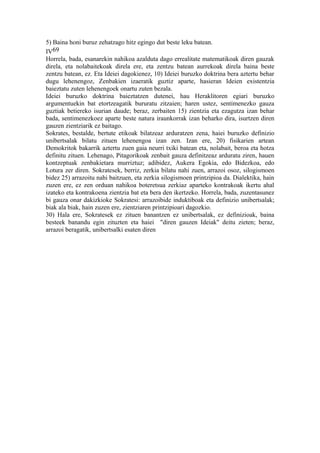 5) Baina honi buruz zehatzago hitz egingo dut beste leku batean.
IV69
Horrela, bada, esanarekin nahikoa azalduta dago errealitate matematikoak diren gauzak
direla, eta nolabaitekoak direla ere, eta zentzu batean aurrekoak direla baina beste
zentzu batean, ez. Eta Ideiei dagokienez, 10) Ideiei buruzko doktrina bera aztertu behar
dugu lehenengoz, Zenbakien izaeratik guztiz aparte, hasieran Ideien existentzia
baieztatu zuten lehenengoek onartu zuten bezala.
Ideiei buruzko doktrina baieztatzen dutenei, hau Heraklitoren egiari buruzko
argumentuekin bat etortzeagatik bururatu zitzaien; haren ustez, sentimenezko gauza
guztiak betiereko isurian daude; beraz, zerbaiten 15) zientzia eta ezagutza izan behar
bada, sentimenezkoez aparte beste natura iraunkorrak izan beharko dira, isurtzen diren
gauzen zientziarik ez baitago.
Sokrates, bestalde, bertute etikoak bilatzeaz arduratzen zena, haiei buruzko definizio
unibertsalak bilatu zituen lehenengoa izan zen. Izan ere, 20) fisikarien artean
Demokritok bakarrik aztertu zuen gaia neurri txiki batean eta, nolabait, beroa eta hotza
definitu zituen. Lehenago, Pitagorikoak zenbait gauza definitzeaz arduratu ziren, hauen
kontzeptuak zenbakietara murriztuz; adibidez, Aukera Egokia, edo Bidezkoa, edo
Lotura zer diren. Sokratesek, berriz, zerkia bilatu nahi zuen, arrazoi osoz, silogismoen
bidez 25) arrazoitu nahi baitzuen, eta zerkia silogismoen printzipioa da. Dialektika, hain
zuzen ere, ez zen orduan nahikoa boteretsua zerkiaz aparteko kontrakoak ikertu ahal
izateko eta kontrakoena zientzia bat eta bera den ikertzeko. Horrela, bada, zuzentasunez
bi gauza onar dakizkioke Sokratesi: arrazoibide induktiboak eta definizio unibertsalak;
biak ala biak, hain zuzen ere, zientziaren printzipioari dagozkio.
30) Hala ere, Sokratesek ez zituen banantzen ez unibertsalak, ez definizioak, baina
besteek banandu egin zituzten eta haiei "diren gauzen Ideiak" deitu zieten; beraz,
arrazoi beragatik, unibertsalki esaten diren
 