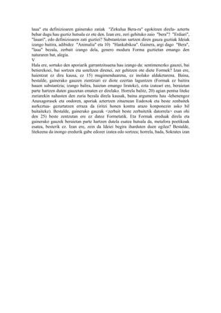 laua" eta definizioaren gainerako zatiak "Zirkulua Bera-ra" egokitzen direla- aztertu
behar dugu hau guztiz hutsala ez ote den. Izan ere, zeri gehituko zaio "bera"? "Erdiari",
"lauari", edo definizioaren zati guztiei? Substantzian sartzen diren gauza guztiak Ideiak
izango baitira, adibidez "Animalia" eta 10) "Hankabikoa". Gainera, argi dago "Bera",
"laua" bezala, zerbait izango dela, genero modura Forma guztietan emango den
naturaren bat, alegia.
V
Hala ere, sortuko den aporiarik garrantzitsuena hau izango da: sentimenezko gauzei, bai
betierekoei, bai sortzen eta usteltzen direnei, zer gehitzen ote diete Formek? Izan ere,
haientzat ez dira kausa, ez 15) mugimenduarena, ez inolako aldaketarena. Baina,
bestalde, gainerako gauzen zientziari ez diote ezertan laguntzen (Formak ez baitira
hauen substantzia; izango balira, haietan emango lirateke), ezta izateari ere, beraietan
parte hartzen duten gauzetan ematen ez direlako. Horrela balitz, 20) agian pentsa liteke
zuriarekin nahasten den zuria bezala direla kausak, baina argumentu hau -lehenengoz
Anaxagorasek eta ondoren, aporiak aztertzen zituenean Eudoxok eta beste zenbaitek
aurkeztua- gezurtatzen erraza da (iritzi honen kontra arazo konponezin asko bil
baitaiteke). Bestalde, gainerako gauzak <zerbait beste zerbaitetik datorrela> esan ohi
den 25) beste zentzutan ere ez datoz Formetatik. Eta Formak ereduak direla eta
gainerako gauzek beraietan parte hartzen dutela esatea hutsala da, metafora poetikoak
esatea, besterik ez. Izan ere, zein da Ideiei begira iharduten duen egilea? Bestalde,
litekeena da inongo eredurik gabe edozer izatea edo sortzea; horrela, bada, Sokrates izan
 