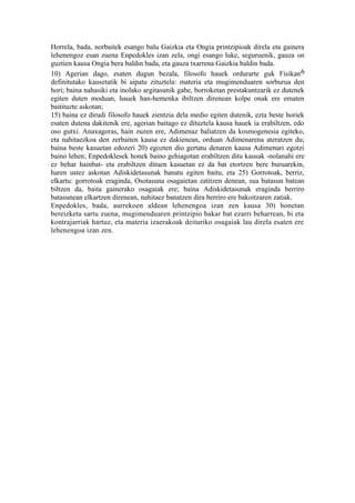 Horrela, bada, norbaitek esango balu Gaizkia eta Ongia printzipioak direla eta gainera
lehenengoz esan zuena Enpedokles izan zela, ongi esango luke, seguruenik, gauza on
guztien kausa Ongia bera baldin bada, eta gauza txarrena Gaizkia baldin bada.
10) Agerian dago, esaten dugun bezala, filosofo hauek ordurarte guk Fisikan 6
definitutako kausetatik bi aipatu zituztela: materia eta mugimenduaren sorburua den
hori; baina nahasiki eta inolako argitasunik gabe, borroketan prestakuntzarik ez dutenek
egiten duten moduan, hauek han-hemenka ibiltzen direnean kolpe onak ere ematen
baitituzte askotan;
15) baina ez dirudi filosofo hauek zientzia dela medio egiten dutenik, ezta beste horiek
esaten dutena dakitenik ere, agerian baitago ez dituztela kausa hauek ia erabiltzen, edo
oso gutxi. Anaxagoras, hain zuzen ere, Adimenaz baliatzen da kosmogenesia egiteko,
eta nahitaezkoa den zerbaiten kausa ez dakienean, orduan Adimenarena ateratzen du;
baina beste kasuetan edozeri 20) egozten dio gertatu denaren kausa Adimenari egotzi
baino lehen; Enpedoklesek honek baino gehiagotan erabiltzen ditu kausak -nolanahi ere
ez behar hainbat- eta erabiltzen dituen kasuetan ez da bat etortzen bere buruarekin,
haren ustez askotan Adiskidetasunak banatu egiten baitu, eta 25) Gorrotoak, berriz,
elkartu: gorrotoak eraginda, Osotasuna osagaietan zatitzen denean, sua batasun batean
biltzen da, baita gainerako osagaiak ere; baina Adiskidetasunak eraginda berriro
batasunean elkartzen direnean, nahitaez banatzen dira berriro ere bakoitzaren zatiak.
Enpedokles, bada, aurrekoen aldean lehenengoa izan zen kausa 30) honetan
bereizketa sartu zuena, mugimenduaren printzipio bakar bat ezarri beharrean, bi eta
kontrajarriak hartuz, eta materia izaerakoak deituriko osagaiak lau direla esaten ere
lehenengoa izan zen.
 