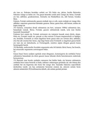 ala izan ez, Sokrates bezalako zerbait sor 30) liteke eta, jakina, berdin Betiereko
Sokrates izango ez balitz ere. Eta gauza berarako eredu anitz izango da; beraz, Formak
ere bai; adibidez, gizakiarentzat, Animalia eta Hankabikoa eta, aldi berean, Gizakia
Bera.
Gainera, Formak sentimenezko gauzen ereduak izan ez ezik, euren ereduak ere izango dira;
adibidez, espezieen generotzat hartutako generoa. Beraz, gauza bera, aldi berean, eredua eta
kopia izango da.
35) Gainera, ezinezkoa dirudi substantzia eta hori, zeinaren 1080a) substantzia den,
bananduak izateak. Beraz, Formak, gauzen substantziak izanik, nola izan litezke
hauetatik bananduak?
Fedonen hori esaten da, Formak sortzearen eta izatearen kausak omen direla, alegia.
Hala ere, Formak izanik ere, gauzak ez dira sortzen 5) kausa mugiarazlerik ez badago;
eta, bestalde, Formarik ez omen dagokien beste gauza asko ere sortzen dira; adibidez,
etxe bat edo eraztun bat; beraz, argi dago haien ustez Formarik ez dagokien gauza haiek
ere izan eta sor daitezkeela, ez Formengatik, oraintxe aipatu ditugun gauzen kausa
beraiengatik baizik.
10) Bestalde, aurkezturiko bezalako argumentu asko bil daiteke Ideiei buruz, bai honela,
bai arrazoizko argumentu zorrotzagoen bidez.
VI
Gauza hauei buruz azalpen egokiak eman ditugunez, komenigarria da zenbakiei buruz
substantzia bananduak eta diren gauzen kausa lehenak direla baieztatzearen ondorioak
berraztertzea.
15) Batzuek esan bezala zenbakia naturaren bat baldin bada, eta beraren substantzia
zenbakia bera izatea besterik ez bada, nahitaez ondorengoa gertatuko da: edo lehena den
zenbaki bat eta bigarrena den beste bat izango dira -hauetako bakoitza espezifikoki
desberdina izanik- eta hau unitateetan beraietan ematen da, edozein unitate beste
edozein unitaterekin 20) konbinaezina delarik, edo unitate guztiak jarraian
 