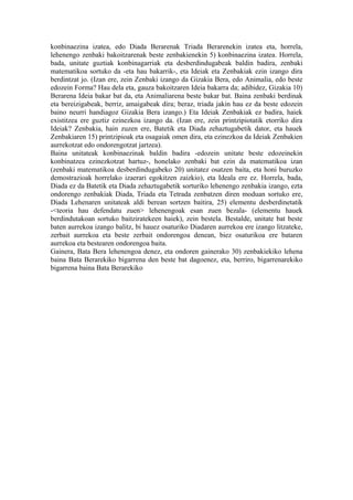 konbinaezina izatea, edo Diada Berarenak Triada Berarenekin izatea eta, horrela,
lehenengo zenbaki bakoitzarenak beste zenbakienekin 5) konbinaezina izatea. Horrela,
bada, unitate guztiak konbinagarriak eta desberdindugabeak baldin badira, zenbaki
matematikoa sortuko da -eta hau bakarrik-, eta Ideiak eta Zenbakiak ezin izango dira
berdintzat jo. (Izan ere, zein Zenbaki izango da Gizakia Bera, edo Animalia, edo beste
edozein Forma? Hau dela eta, gauza bakoitzaren Ideia bakarra da; adibidez, Gizakia 10)
Berarena Ideia bakar bat da, eta Animaliarena beste bakar bat. Baina zenbaki berdinak
eta bereizigabeak, berriz, amaigabeak dira; beraz, triada jakin hau ez da beste edozein
baino neurri handiagoz Gizakia Bera izango.) Eta Ideiak Zenbakiak ez badira, haiek
existitzea ere guztiz ezinezkoa izango da. (Izan ere, zein printzipiotatik etorriko dira
Ideiak? Zenbakia, hain zuzen ere, Batetik eta Diada zehaztugabetik dator, eta hauek
Zenbakiaren 15) printzipioak eta osagaiak omen dira, eta ezinezkoa da Ideiak Zenbakien
aurrekotzat edo ondorengotzat jartzea).
Baina unitateak konbinaezinak baldin badira -edozein unitate beste edozeinekin
konbinatzea ezinezkotzat hartuz-, honelako zenbaki bat ezin da matematikoa izan
(zenbaki matematikoa desberdindugabeko 20) unitatez osatzen baita, eta honi buruzko
demostrazioak horrelako izaerari egokitzen zaizkio), eta Ideala ere ez. Horrela, bada,
Diada ez da Batetik eta Diada zehaztugabetik sorturiko lehenengo zenbakia izango, ezta
ondorengo zenbakiak Diada, Triada eta Tetrada zenbatzen diren moduan sortuko ere,
Diada Lehenaren unitateak aldi berean sortzen baitira, 25) elementu desberdinetatik
-<teoria hau defendatu zuen> lehenengoak esan zuen bezala- (elementu hauek
berdindutakoan sortuko baitziratekeen haiek), zein bestela. Bestalde, unitate bat beste
baten aurrekoa izango balitz, bi hauez osaturiko Diadaren aurrekoa ere izango litzateke,
zerbait aurrekoa eta beste zerbait ondorengoa denean, biez osaturikoa ere bataren
aurrekoa eta bestearen ondorengoa baita.
Gainera, Bata Bera lehenengoa denez, eta ondoren gainerako 30) zenbakiekiko lehena
baina Bata Berarekiko bigarrena den beste bat dagoenez, eta, berriro, bigarrenarekiko
bigarrena baina Bata Berarekiko
 