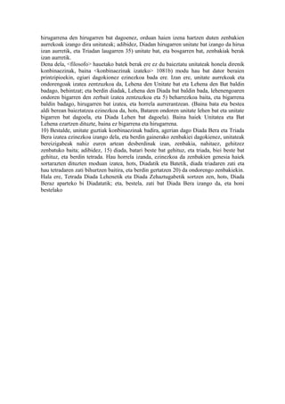 hirugarrena den hirugarren bat dagoenez, orduan haien izena hartzen duten zenbakien
aurrekoak izango dira unitateak; adibidez, Diadan hirugarren unitate bat izango da hirua
izan aurretik, eta Triadan laugarren 35) unitate bat, eta bosgarren bat, zenbakiak berak
izan aurretik.
Dena dela, <filosofo> hauetako batek berak ere ez du baieztatu unitateak honela direnik
konbinaezinak, baina <konbinaezinak izateko> 1081b) modu hau bat dator beraien
printzipioekin, egiari dagokionez ezinezkoa bada ere. Izan ere, unitate aurrekoak eta
ondorengoak izatea zentzuzkoa da, Lehena den Unitate bat eta Lehena den Bat baldin
badago, behintzat; eta berdin diadak, Lehena den Diada bat baldin bada, lehenengoaren
ondoren bigarren den zerbait izatea zentzuzkoa eta 5) beharrezkoa baita, eta bigarrena
baldin badago, hirugarren bat izatea, eta horrela aurrerantzean. (Baina bata eta bestea
aldi berean baieztatzea ezinezkoa da, hots, Bataren ondoren unitate lehen bat eta unitate
bigarren bat dagoela, eta Diada Lehen bat dagoela). Baina haiek Unitatea eta Bat
Lehena ezartzen dituzte, baina ez bigarrena eta hirugarrena.
10) Bestalde, unitate guztiak konbinaezinak badira, agerian dago Diada Bera eta Triada
Bera izatea ezinezkoa izango dela, eta berdin gainerako zenbakiei dagokienez, unitateak
bereizigabeak nahiz euren artean desberdinak izan, zenbakia, nahitaez, gehitzez
zenbatuko baita; adibidez, 15) diada, batari beste bat gehituz, eta triada, biei beste bat
gehituz, eta berdin tetrada. Hau horrela izanda, ezinezkoa da zenbakien genesia haiek
sortarazten dituzten moduan izatea, hots, Diadatik eta Batetik, diada triadaren zati eta
hau tetradaren zati bihurtzen baitira, eta berdin gertatzen 20) da ondorengo zenbakiekin.
Hala ere, Tetrada Diada Lehenetik eta Diada Zehaztugabetik sortzen zen, hots, Diada
Beraz aparteko bi Diadatatik; eta, bestela, zati bat Diada Bera izango da, eta honi
bestelako
 